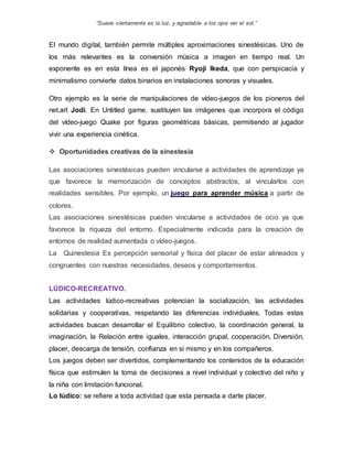 “Suave ciertamente es la luz, y agradable a los ojos ver el sol.”
El mundo digital, también permite múltiples aproximaciones sinestésicas. Uno de
los más relevantes es la conversión música a imagen en tiempo real. Un
exponente es en esta línea es el japonés Ryoji Ikeda, que con perspicacia y
minimalismo convierte datos binarios en instalaciones sonoras y visuales.
Otro ejemplo es la serie de manipulaciones de vídeo-juegos de los pioneros del
net.art Jodi. En Untitled game, sustituyen las imágenes que incorpora el código
del vídeo-juego Quake por figuras geométricas básicas, permitiendo al jugador
vivir una experiencia cinética.
 Oportunidades creativas de la sinestesia
Las asociaciones sinestésicas pueden vincularse a actividades de aprendizaje ya
que favorece la memorización de conceptos abstractos, al vincularlos con
realidades sensibles. Por ejemplo, un juego para aprender música a partir de
colores.
Las asociaciones sinestésicas pueden vincularse a actividades de ocio ya que
favorece la riqueza del entorno. Especialmente indicada para la creación de
entornos de realidad aumentada o vídeo-juegos.
La Quinestesia Es percepción sensorial y física del placer de estar alineados y
congruentes con nuestras necesidades, deseos y comportamientos.
LÚDICO-RECREATIVO.
Las actividades lúdico-recreativas potencian la socialización, las actividades
solidarias y cooperativas, respetando las diferencias individuales. Todas estas
actividades buscan desarrollar el Equilibrio colectivo, la coordinación general, la
imaginación, la Relación entre iguales, interacción grupal, cooperación, Diversión,
placer, descarga de tensión, confianza en si mismo y en los compañeros.
Los juegos deben ser divertidos, complementando los contenidos de la educación
física que estimulen la toma de decisiones a nivel individual y colectivo del niño y
la niña con limitación funcional.
Lo lúdico: se refiere a toda actividad que esta pensada a darte placer.
 