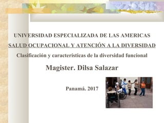 UNIVERSIDAD ESPECIALIZADA DE LAS AMERICAS
SALUD OCUPACIONAL Y ATENCIÓN A LA DIVERSIDAD
Clasificación y características de la diversidad funcional
Magister. Dilsa Salazar
Panamá. 2017
 