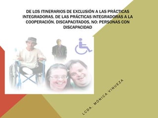 De los itinerarios de exclusión a las prácticas integradoras. De las prácticas integradoras a la cooperación. Discapacitados, no: Personas con discapacidad LCDA. MÓNICA VINUEZA 