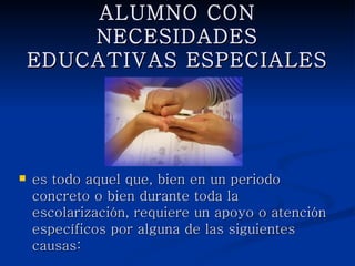 ALUMNO CON NECESIDADES
     EDUCATIVAS ESPECIALES




   es todo aquel que, bien en un periodo concreto
    o bien durante toda la escolarización, requiere
    un apoyo o atención específicos por alguna de
    las siguientes causas:
 