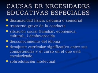 CAUSAS DE NECESIDADES
     EDUCATIVAS ESPECIALES
   discapacidad física, psíquica o sensorial
   trastorno grave de la conducta
   situación social (familiar, económica, cultural...)
    desfavorecida
   desconocimiento del idioma
   desajuste curricular significativo entre sus
    competencias y el curso en el que está
    escolarizado
   sobredotación intelectual
 