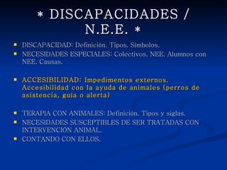 * DISCAPACIDADES / N.E.E. *
   DISCAPACIDAD: Definición. Tipos. Símbolos.
   NECESIDADES ESPECIALES: Colectivos. NEE. Alumnos con
    NEE. Causas.

   ACCESIBILIDAD: Impedimentos externos. Accesibilidad con la
    ayuda de animales (perros de asistencia, guía o alerta)

   TERAPIA CON ANIMALES: Definición. Tipos y siglas.
   NECESIDADES SUSCEPTIBLES DE SER TRATADAS CON
    INTERVENCIÓN ANIMAL.
   CONTANDO CON ELLOS.
 