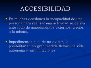ACCESIBILIDAD
   En muchas ocasiones la incapacidad de una
    persona para realizar una actividad se deriva
    ante todo de impedimentos externos, ajenos a la
    misma.

   Impedimentos que, de no existir, le posibilitarían
    en gran medida llevar una vida autónoma y sin
    limitaciones.
 