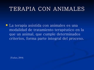 TERAPIA CON ANIMALES


   La terapia asistida con animales es una
    modalidad de tratamiento terapéutico en la que
    un animal, que cumple determinados
    criterios, forma parte integral del proceso.




    (Tucker, 2004)
 