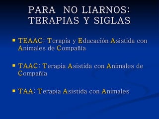 PARA NO LIARNOS: TERAPIAS
        Y SIGLAS

   TEAAC: Terapia y Educación Asistida con
    Animales de Compañía

   TAAC: Terapia Asistida con Animales de
    Compañía

   TAA: Terapia Asistida con Animales
 