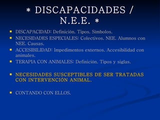 * DISCAPACIDADES / N.E.E. *
   DISCAPACIDAD: Definición. Tipos. Símbolos.
   NECESIDADES ESPECIALES: Colectivos. NEE. Alumnos con
    NEE. Causas.
   ACCESIBILIDAD: Impedimentos externos. Accesibilidad con
    animales.
   TERAPIA CON ANIMALES: Definición. Tipos y siglas.

   NECESIDADES SUSCEPTIBLES DE SER TRATADAS CON
    INTERVENCIÓN ANIMAL.

   CONTANDO CON ELLOS.
 