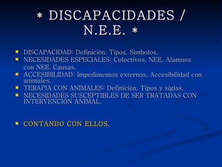 * DISCAPACIDADES / N.E.E. *

   DISCAPACIDAD: Definición. Tipos. Símbolos.
   NECESIDADES ESPECIALES: Colectivos. NEE. Alumnos
    con NEE. Causas.
   ACCESIBILIDAD: Impedimentos externos. Accesibilidad con
    animales.
   TERAPIA CON ANIMALES: Definición. Tipos y siglas.
   NECESIDADES SUSCEPTIBLES DE SER TRATADAS CON
    INTERVENCIÓN ANIMAL.


   CONTANDO CON ELLOS.
 