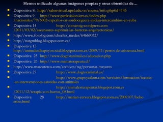 Hemos utilizado algunas imágenes propias y otras obtenidas de…
   Diapositiva 8: http://salonvirtual.upel.edu.ve/course/info.php?id=145
   Diapositiva 9 http://www.perlavision.icrt.cu/index.php/nacionales/79/6002-
    expertos-en-sordoceguera-inician-intercambios-en-cuba
   Diapositiva 14              http://comaroig.wordpress.com/2011/03/02/ascensores-
    suprimir-las-barreras-arquitectonicas/
   http://www.fotolog.com/checho_ruedas/64669032/
   http://natgmblog.blogspot.com.es/
   Diapositiva 15
           http://animalesdeapoyosocial.blogspot.com.es/2009/11/perros-de-
    asistencia.html
   Diapositiva 25 http://www.dogtoranimal.es/educacion.php
   Diapositiva 26 http://www.mamaterapeuta.cl/
   http://www.mascoteros.com/archives/tag/personas-mayores
   Diapositiva 27              http://www.dogtoranimal.es/

           http://www.grupoyaakun.com/servicios/formacion/tecnico-en-intervenciones-
    asistidas-con-animales

           http://animalesterapeutas.blogspot.com.es/2011/12/terapia-con-burros_08.html
   Diapositiva      28        http://marian-cervera.blogspot.com.es/2009/07/bebe-
    erizo.html
 