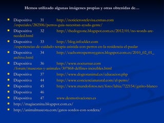 Hemos utilizado algunas imágenes propias y otras obtenidas de…

   Diapositiva      31
           http://noticierostelevisa.esmas.com/especiales/282506/perros-guia-necesitan-
    ayuda-gente/
   Diapositiva      32         http://thedogzone.blogspot.com.es/2012/01/no-words-are-
    needed.html
   Diapositiva      33         http://blog.infoelder.com/experiencias-de-cuidado-terapia-
    asistida-con-perros-en-la-residencia-el-paular
   Diapositiva      34
           http://cachorrosperrosygatos.blogspot.com.es/2010_02_01_archive.html
   Diapositiva      36         http://www.nocturnar.com/forum/mascotas-y-
    animales/307868-delfines-increibles.html
   Diapositiva      37         http://www.dogtoranimal.es/educacion.php
   Diapositiva      44         http://www.conciencianatural.com/el-perro/
   Diapositiva      45         http://www.mundofotos.net/foto/lahia/722154/gatito-blanco
   Diapositiva      46
   Diapositiva      47         www.desmotivaciones.es
   http://magiacanina.blogspot.com.es/
   http://animalmascota.com/gatos-sordos-con-sordera/
 