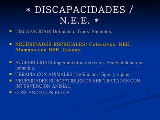 * DISCAPACIDADES / N.E.E. *
   DISCAPACIDAD: Definición. Tipos. Símbolos.

   NECESIDADES ESPECIALES: Colectivos. NEE. Alumnos con
    NEE. Causas.

   ACCESIBILIDAD: Impedimentos externos. Accesibilidad con
    animales.
   TERAPIA CON ANIMALES: Definición. Tipos y siglas.
   NECESIDADES SUSCEPTIBLES DE SER TRATADAS CON
    INTERVENCIÓN ANIMAL.
   CONTANDO CON ELLOS.
 