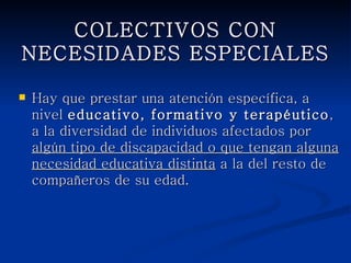 COLECTIVOS CON
     NECESIDADES ESPECIALES

   Hay que prestar una atención específica, a nivel
    educativo, formativo y terapéutico, a la diversidad
    de individuos afectados por algún tipo de
    discapacidad o que tengan alguna necesidad
    educativa distinta a la del resto de compañeros de
    su edad.
 