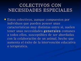 COLECTIVOS CON NECESIDADES
            ESPECIALES

   Estos colectivos, aunque compuestos por
    individuos que pueden poseer unas
    características muy distintas entre sí, suelen
    tener unas necesidades generales comunes a
    todos ellos, susceptibles de ser abordadas con
    la colaboración de un animal, hecho que
    aumenta el éxito de la intervención educativa o
    terapéutica.
 