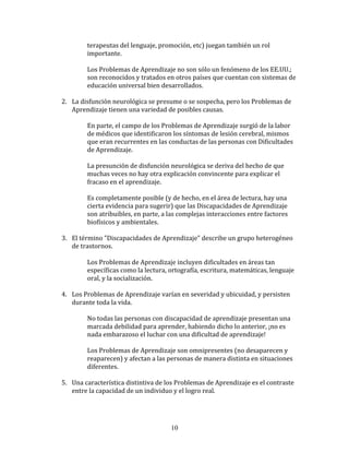 terapeutas	
  del	
  lenguaje,	
  promoción,	
  etc)	
  juegan	
  también	
  un	
  rol	
  
                   importante.	
  
                   	
  
                   Los	
  Problemas	
  de	
  Aprendizaje	
  no	
  son	
  sólo	
  un	
  fenómeno	
  de	
  los	
  EE.UU.;	
  
                   son	
  reconocidos	
  y	
  tratados	
  en	
  otros	
  países	
  que	
  cuentan	
  con	
  sistemas	
  de	
  
                   educación	
  universal	
  bien	
  desarrollados.	
  
	
  
       2. La	
  disfunción	
  neurológica	
  se	
  presume	
  o	
  se	
  sospecha,	
  pero	
  los	
  Problemas	
  de	
  
          Aprendizaje	
  tienen	
  una	
  variedad	
  de	
  posibles	
  causas.	
  
	
  
                   En	
  parte,	
  el	
  campo	
  de	
  los	
  Problemas	
  de	
  Aprendizaje	
  surgió	
  de	
  la	
  labor	
  
                   de	
  médicos	
  que	
  identificaron	
  los	
  síntomas	
  de	
  lesión	
  cerebral,	
  mismos	
  
                   que	
  eran	
  recurrentes	
  en	
  las	
  conductas	
  de	
  las	
  personas	
  con	
  Dificultades	
  
                   de	
  Aprendizaje.	
  
                   	
  
                   La	
  presunción	
  de	
  disfunción	
  neurológica	
  se	
  deriva	
  del	
  hecho	
  de	
  que	
  
                   muchas	
  veces	
  no	
  hay	
  otra	
  explicación	
  convincente	
  para	
  explicar	
  el	
  
                   fracaso	
  en	
  el	
  aprendizaje.	
  
                   	
  
                   Es	
  completamente	
  posible	
  (y	
  de	
  hecho,	
  en	
  el	
  área	
  de	
  lectura,	
  hay	
  una	
  
                   cierta	
  evidencia	
  para	
  sugerir)	
  que	
  las	
  Discapacidades	
  de	
  Aprendizaje	
  
                   son	
  atribuibles,	
  en	
  parte,	
  a	
  las	
  complejas	
  interacciones	
  entre	
  factores	
  
                   biofísicos	
  y	
  ambientales.	
  
	
  
       3. El	
  término	
  "Discapacidades	
  de	
  Aprendizaje"	
  describe	
  un	
  grupo	
  heterogéneo	
  
          de	
  trastornos.	
  
	
  
                   Los	
  Problemas	
  de	
  Aprendizaje	
  incluyen	
  dificultades	
  en	
  áreas	
  tan	
  
                   específicas	
  como	
  la	
  lectura,	
  ortografía,	
  escritura,	
  matemáticas,	
  lenguaje	
  
                   oral,	
  y	
  la	
  socialización.	
  
	
  
       4. Los	
  Problemas	
  de	
  Aprendizaje	
  varían	
  en	
  severidad	
  y	
  ubicuidad,	
  y	
  persisten	
  
          durante	
  toda	
  la	
  vida.	
  
	
  
                   No	
  todas	
  las	
  personas	
  con	
  discapacidad	
  de	
  aprendizaje	
  presentan	
  una	
  
                   marcada	
  debilidad	
  para	
  aprender,	
  habiendo	
  dicho	
  lo	
  anterior,	
  ¡no	
  es	
  
                   nada	
  embarazoso	
  el	
  luchar	
  con	
  una	
  dificultad	
  de	
  aprendizaje!	
  
                   	
  
                   Los	
  Problemas	
  de	
  Aprendizaje	
  son	
  omnipresentes	
  (no	
  desaparecen	
  y	
  
                   reaparecen)	
  y	
  afectan	
  a	
  las	
  personas	
  de	
  manera	
  distinta	
  en	
  situaciones	
  
                   diferentes.	
  
	
  
       5. Una	
  característica	
  distintiva	
  de	
  los	
  Problemas	
  de	
  Aprendizaje	
  es	
  el	
  contraste	
  
            entre	
  la	
  capacidad	
  de	
  un	
  individuo	
  y	
  el	
  logro	
  real.	
  
       	
  



                                                               10
 