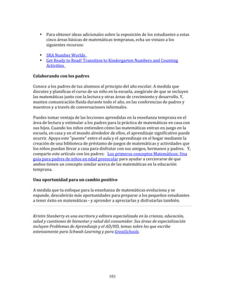  
       •   Para	
  obtener	
  ideas	
  adicionales	
  sobre	
  la	
  exposición	
  de	
  los	
  estudiantes	
  a	
  estas	
  
           cinco	
  áreas	
  básicas	
  de	
  matemáticas	
  tempranas,	
  echa	
  un	
  vistazo	
  a	
  los	
  
           siguientes	
  recursos:	
  	
  
           	
  
       • SRA	
  Number	
  Worlds	
  	
  	
  
       • Get	
  Ready	
  to	
  Read!	
  Transition	
  to	
  Kindergarten	
  Numbers	
  and	
  Counting	
  
           Activities	
  	
  	
  
           	
  
Colaborando	
  con	
  los	
  padres	
  
	
  
Conoce	
  a	
  los	
  padres	
  de	
  tus	
  alumnos	
  al	
  principio	
  del	
  año	
  escolar.	
  A	
  medida	
  que	
  
discutes	
  y	
  planificas	
  el	
  curso	
  de	
  un	
  niño	
  en	
  la	
  escuela,	
  asegúrate	
  de	
  que	
  se	
  incluyen	
  
las	
  matemáticas	
  junto	
  con	
  la	
  lectura	
  y	
  otras	
  áreas	
  de	
  crecimiento	
  y	
  desarrollo.	
  Y,	
  
manten	
  comunicación	
  fluida	
  durante	
  todo	
  el	
  año,	
  en	
  las	
  conferencias	
  de	
  padres	
  y	
  
maestros	
  y	
  a	
  través	
  de	
  conversaciones	
  informales.	
  
	
  
Puedes	
  tomar	
  ventaja	
  de	
  las	
  lecciones	
  aprendidas	
  en	
  la	
  enseñanza	
  temprana	
  en	
  el	
  
área	
  de	
  lectura	
  y	
  estimular	
  a	
  los	
  padres	
  para	
  la	
  práctica	
  de	
  matemáticas	
  en	
  casa	
  con	
  
sus	
  hijos.	
  Cuando	
  los	
  niños	
  entienden	
  cómo	
  las	
  matemáticas	
  entran	
  en	
  juego	
  en	
  la	
  
escuela,	
  en	
  casa	
  y	
  en	
  el	
  mundo	
  alrededor	
  de	
  ellos,	
  el	
  aprendizaje	
  significativo	
  puede	
  
ocurrir.	
  Apoya	
  este	
  "puente"	
  entre	
  el	
  aula	
  y	
  el	
  aprendizaje	
  en	
  el	
  hogar	
  mediante	
  la	
  
creación	
  de	
  una	
  biblioteca	
  de	
  préstamo	
  de	
  juegos	
  de	
  matemáticas	
  y	
  actividades	
  que	
  
los	
  niños	
  puedan	
  llevar	
  a	
  casa	
  para	
  disfrutar	
  con	
  sus	
  amigos,	
  hermanos	
  y	
  padres.	
  	
  	
  Y,	
  
comparte	
  este	
  artículo	
  con	
  los	
  padres:	
  	
  	
  Los	
  primeros	
  conceptos	
  Matemáticos:	
  Una	
  
guía	
  para	
  padres	
  de	
  niños	
  en	
  edad	
  preescolar	
  para	
  ayudar	
  a	
  cerciorarse	
  de	
  que	
  
ambos	
  tienen	
  un	
  concepto	
  similar	
  acerca	
  de	
  las	
  matemáticas	
  en	
  la	
  educación	
  
temprana.	
  
	
  
Una	
  oportunidad	
  para	
  un	
  cambio	
  positivo	
  
	
  
A	
  medida	
  que	
  tu	
  enfoque	
  para	
  la	
  enseñanza	
  de	
  matemáticas	
  evoluciona	
  y	
  se	
  
expande,	
  descubrirás	
  más	
  oportunidades	
  para	
  preparar	
  a	
  los	
  pequeños	
  estudiantes	
  
a	
  tener	
  éxito	
  en	
  matemáticas	
  -­‐	
  y	
  aprender	
  a	
  apreciarlas	
  y	
  disfrutarlas	
  también.	
  	
  
                                                                                                                                            	
  
	
  
Kristin	
  Stanberry	
  es	
  una	
  escritora	
  y	
  editora	
  especializada	
  en	
  la	
  crianza,	
  educación,	
  
salud	
  y	
  cuestiones	
  de	
  bienestar	
  y	
  salud	
  del	
  consumidor.	
  Sus	
  áreas	
  de	
  especialización	
  
incluyen	
  Problemas	
  de	
  Aprendizaje	
  y	
  el	
  AD/HD,	
  temas	
  sobre	
  los	
  que	
  escribe	
  
extensamente	
  para	
  Schwab	
  Learning	
  y	
  para	
  GreatSchools.	
  
	
  	
  
	
  
	
  
	
  




                                                                 101
 