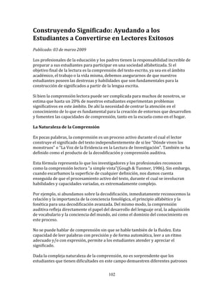 Construyendo	
  Significado:	
  Ayudando	
  a	
  los	
  
Estudiantes	
  a	
  Convertirse	
  en	
  Lectores	
  Exitosos	
  	
  
	
  
Publicado:	
  03	
  de	
  marzo	
  2009	
  
	
  
Los	
  profesionales	
  de	
  la	
  educación	
  y	
  los	
  padres	
  tienen	
  la	
  responsabilidad	
  increible	
  de	
  
preparar	
  a	
  sus	
  estudiantes	
  para	
  participar	
  en	
  una	
  sociedad	
  alfabetizada.	
  Si	
  el	
  
objetivo	
  final	
  de	
  la	
  lectura	
  es	
  la	
  comprensión	
  del	
  texto	
  escrito,	
  ya	
  sea	
  en	
  el	
  ámbito	
  
académico,	
  el	
  trabajo	
  o	
  la	
  vida	
  misma,	
  debemos	
  asegurarnos	
  de	
  que	
  nuestros	
  
estudiantes	
  poseen	
  las	
  destrezas	
  y	
  habilidades	
  que	
  son	
  fundamentales	
  para	
  la	
  
construcción	
  de	
  significados	
  a	
  partir	
  de	
  la	
  lengua	
  escrita.	
  
	
  
Si	
  bien	
  la	
  comprensión	
  lectora	
  puede	
  ser	
  complicada	
  para	
  muchos	
  de	
  nosotros,	
  se	
  
estima	
  que	
  hasta	
  un	
  20%	
  de	
  nuestros	
  estudiantes	
  experimentan	
  problemas	
  
significativos	
  en	
  este	
  ámbito.	
  De	
  ahí	
  la	
  necesidad	
  de	
  centrar	
  la	
  atención	
  en	
  el	
  
conocimiento	
  de	
  lo	
  que	
  es	
  fundamental	
  para	
  la	
  creación	
  de	
  entornos	
  que	
  desarrollen	
  
y	
  fomenten	
  las	
  capacidades	
  de	
  comprensión,	
  tanto	
  en	
  la	
  escuela	
  como	
  en	
  el	
  hogar.	
  
	
  
La	
  Naturaleza	
  de	
  la	
  Comprensión	
  
	
  
En	
  pocas	
  palabras,	
  la	
  comprensión	
  es	
  un	
  proceso	
  activo	
  durante	
  el	
  cual	
  el	
  lector	
  
construye	
  el	
  significado	
  del	
  texto	
  independientemente	
  de	
  si	
  lee	
  "Dónde	
  viven	
  los	
  
monstruos"	
  o	
  "La	
  Voz	
  de	
  la	
  Evidencia	
  en	
  la	
  Lectura	
  de	
  Investigación".	
  También	
  se	
  ha	
  
definido	
  como	
  el	
  producto	
  de	
  la	
  decodificación	
  y	
  comprensión	
  auditiva.	
  
	
  
Esta	
  fórmula	
  representa	
  lo	
  que	
  los	
  investigadores	
  y	
  los	
  profesionales	
  reconocen	
  
como	
  la	
  comprensión	
  lectora	
  "a	
  simple	
  vista"(Gough	
  &	
  Tunmer,	
  1986).	
  Sin	
  embargo,	
  
cuando	
  escarbamos	
  la	
  superficie	
  de	
  cualquier	
  definición,	
  nos	
  damos	
  cuenta	
  
enseguida	
  de	
  que	
  el	
  procesamiento	
  activo	
  del	
  texto,	
  durante	
  el	
  cual	
  se	
  involucran	
  
habilidades	
  y	
  capacidades	
  variadas,	
  es	
  extremadamente	
  complejo.	
  
	
  
Por	
  ejemplo,	
  si	
  abundamos	
  sobre	
  la	
  decodificación,	
  inmediatamente	
  reconocemos	
  la	
  
relación	
  y	
  la	
  importancia	
  de	
  la	
  conciencia	
  fonológica,	
  el	
  principio	
  alfabético	
  y	
  la	
  
fonética	
  para	
  una	
  decodificación	
  avanzada.	
  Del	
  mismo	
  modo,	
  la	
  comprensión	
  
auditiva	
  refleja	
  directamente	
  el	
  papel	
  del	
  desarrollo	
  del	
  lenguaje	
  oral,	
  la	
  adquisición	
  
de	
  vocabulario	
  y	
  la	
  conciencia	
  del	
  mundo,	
  así	
  como	
  el	
  dominio	
  del	
  conocimiento	
  en	
  
este	
  proceso.	
  
	
  
No	
  se	
  puede	
  hablar	
  de	
  comprensión	
  sin	
  que	
  se	
  hable	
  también	
  de	
  la	
  fluidez.	
  Esta	
  
capacidad	
  de	
  leer	
  palabras	
  con	
  precisión	
  y	
  de	
  forma	
  automática,	
  leer	
  a	
  un	
  ritmo	
  
adecuado	
  y/o	
  con	
  expresión,	
  permite	
  a	
  los	
  estudiantes	
  atender	
  y	
  apreciar	
  el	
  
significado.	
  
	
  
Dada	
  la	
  compleja	
  naturaleza	
  de	
  la	
  comprensión,	
  no	
  es	
  sorprendente	
  que	
  los	
  
estudiantes	
  que	
  tienen	
  dificultades	
  en	
  este	
  campo	
  demuestren	
  diferentes	
  patrones	
  


                                                               102
 