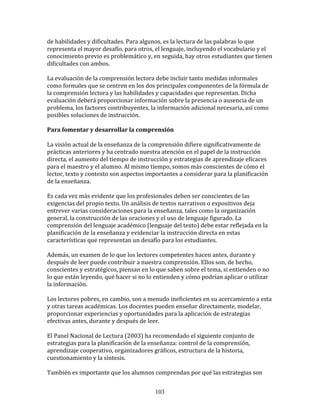 de	
  habilidades	
  y	
  dificultades.	
  Para	
  algunos,	
  es	
  la	
  lectura	
  de	
  las	
  palabras	
  lo	
  que	
  
representa	
  el	
  mayor	
  desafío,	
  para	
  otros,	
  el	
  lenguaje,	
  incluyendo	
  el	
  vocabulario	
  y	
  el	
  
conocimiento	
  previo	
  es	
  problemático	
  y,	
  en	
  seguida,	
  hay	
  otros	
  estudiantes	
  que	
  tienen	
  
dificultades	
  con	
  ambos.	
  
	
  
La	
  evaluación	
  de	
  la	
  comprensión	
  lectora	
  debe	
  incluir	
  tanto	
  medidas	
  informales	
  
como	
  formales	
  que	
  se	
  centren	
  en	
  los	
  dos	
  principales	
  componentes	
  de	
  la	
  fórmula	
  de	
  
la	
  comprensión	
  lectora	
  y	
  las	
  habilidades	
  y	
  capacidades	
  que	
  representan.	
  Dicha	
  
evaluación	
  deberá	
  proporcionar	
  información	
  sobre	
  la	
  presencia	
  o	
  ausencia	
  de	
  un	
  
problema,	
  los	
  factores	
  contribuyentes,	
  la	
  información	
  adicional	
  necesaria,	
  así	
  como	
  
posibles	
  soluciones	
  de	
  instrucción.	
  	
  	
  
	
  
Para	
  fomentar	
  y	
  desarrollar	
  la	
  comprensión	
  
	
  
La	
  visión	
  actual	
  de	
  la	
  enseñanza	
  de	
  la	
  comprensión	
  difiere	
  significativamente	
  de	
  
prácticas	
  anteriores	
  y	
  ha	
  centrado	
  nuestra	
  atención	
  en	
  el	
  papel	
  de	
  la	
  instrucción	
  
directa,	
  el	
  aumento	
  del	
  tiempo	
  de	
  instrucción	
  y	
  estrategias	
  de	
  aprendizaje	
  eficaces	
  
para	
  el	
  maestro	
  y	
  el	
  alumno.	
  Al	
  mismo	
  tiempo,	
  somos	
  más	
  conscientes	
  de	
  cómo	
  el	
  
lector,	
  texto	
  y	
  contexto	
  son	
  aspectos	
  importantes	
  a	
  considerar	
  para	
  la	
  planificación	
  
de	
  la	
  enseñanza.	
  
	
  
Es	
  cada	
  vez	
  más	
  evidente	
  que	
  los	
  profesionales	
  deben	
  ser	
  conscientes	
  de	
  las	
  
exigencias	
  del	
  propio	
  texto.	
  Un	
  análisis	
  de	
  textos	
  narrativos	
  o	
  expositivos	
  deja	
  
entrever	
  varias	
  consideraciones	
  para	
  la	
  enseñanza,	
  tales	
  como	
  la	
  organización	
  
general,	
  la	
  construcción	
  de	
  las	
  oraciones	
  y	
  el	
  uso	
  de	
  lenguaje	
  figurado.	
  La	
  
comprensión	
  del	
  lenguaje	
  académico	
  (lenguaje	
  del	
  texto)	
  debe	
  estar	
  reflejada	
  en	
  la	
  
planificación	
  de	
  la	
  enseñanza	
  y	
  evidenciar	
  la	
  instrucción	
  directa	
  en	
  estas	
  
características	
  que	
  representan	
  un	
  desafío	
  para	
  los	
  estudiantes.	
  
	
  
Además,	
  un	
  examen	
  de	
  lo	
  que	
  los	
  lectores	
  competentes	
  hacen	
  antes,	
  durante	
  y	
  
después	
  de	
  leer	
  puede	
  contribuir	
  a	
  nuestra	
  comprensión.	
  Ellos	
  son,	
  de	
  hecho,	
  
conscientes	
  y	
  estratégicos,	
  piensan	
  en	
  lo	
  que	
  saben	
  sobre	
  el	
  tema,	
  si	
  entienden	
  o	
  no	
  
lo	
  que	
  están	
  leyendo,	
  qué	
  hacer	
  si	
  no	
  lo	
  entienden	
  y	
  cómo	
  podrían	
  aplicar	
  o	
  utilizar	
  
la	
  información.	
  
	
  
Los	
  lectores	
  pobres,	
  en	
  cambio,	
  son	
  a	
  menudo	
  ineficientes	
  en	
  su	
  acercamiento	
  a	
  esta	
  
y	
  otras	
  tareas	
  académicas.	
  Los	
  docentes	
  pueden	
  enseñar	
  directamente,	
  modelar,	
  
proporcionar	
  experiencias	
  y	
  oportunidades	
  para	
  la	
  aplicación	
  de	
  estrategias	
  
efectivas	
  antes,	
  durante	
  y	
  después	
  de	
  leer.	
  
	
  
El	
  Panel	
  Nacional	
  de	
  Lectura	
  (2003)	
  ha	
  recomendado	
  el	
  siguiente	
  conjunto	
  de	
  
estrategias	
  para	
  la	
  planificación	
  de	
  la	
  enseñanza:	
  control	
  de	
  la	
  comprensión,	
  
aprendizaje	
  cooperativo,	
  organizadores	
  gráficos,	
  estructura	
  de	
  la	
  historia,	
  
cuestionamiento	
  y	
  la	
  síntesis.	
  
	
  
También	
  es	
  importante	
  que	
  los	
  alumnos	
  comprendan	
  por	
  qué	
  las	
  estrategias	
  son	
  


                                                               103
 