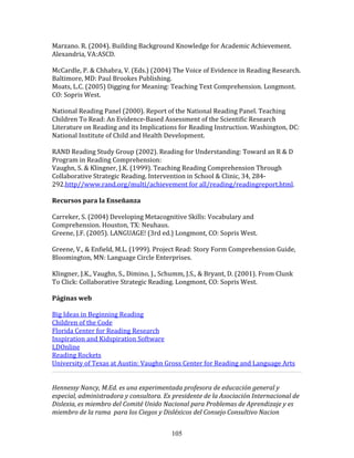 Marzano.	
  R.	
  (2004).	
  Building	
  Background	
  Knowledge	
  for	
  Academic	
  Achievement.	
  
Alexandria,	
  VA:ASCD.	
  
	
  
McCardle,	
  P.	
  &	
  Chhabra,	
  V.	
  (Eds.)	
  (2004)	
  The	
  Voice	
  of	
  Evidence	
  in	
  Reading	
  Research.	
  
Baltimore,	
  MD:	
  Paul	
  Brookes	
  Publishing.	
  
Moats,	
  L.C.	
  (2005)	
  Digging	
  for	
  Meaning:	
  Teaching	
  Text	
  Comprehension.	
  Longmont.	
  
CO:	
  Sopris	
  West.	
  
	
  
National	
  Reading	
  Panel	
  (2000).	
  Report	
  of	
  the	
  National	
  Reading	
  Panel.	
  Teaching	
  
Children	
  To	
  Read:	
  An	
  Evidence-­‐Based	
  Assessment	
  of	
  the	
  Scientific	
  Research	
  
Literature	
  on	
  Reading	
  and	
  its	
  Implications	
  for	
  Reading	
  Instruction.	
  Washington,	
  DC:	
  
National	
  Institute	
  of	
  Child	
  and	
  Health	
  Development.	
  
	
  
RAND	
  Reading	
  Study	
  Group	
  (2002).	
  Reading	
  for	
  Understanding:	
  Toward	
  an	
  R	
  &	
  D	
  
Program	
  in	
  Reading	
  Comprehension:	
  	
  
Vaughn,	
  S.	
  &	
  Klingner,	
  J.K.	
  (1999).	
  Teaching	
  Reading	
  Comprehension	
  Through	
  
Collaborative	
  Strategic	
  Reading.	
  Intervention	
  in	
  School	
  &	
  Clinic,	
  34,	
  284-­‐
292.http//www.rand.org/multi/achievement	
  for	
  all/reading/readingreport.html.	
  	
  
	
  
Recursos	
  para	
  la	
  Enseñanza	
  
	
  
Carreker,	
  S.	
  (2004)	
  Developing	
  Metacognitive	
  Skills:	
  Vocabulary	
  and	
  
Comprehension.	
  Houston,	
  TX:	
  Neuhaus.	
  
Greene,	
  J.F.	
  (2005).	
  LANGUAGE!	
  (3rd	
  ed.)	
  Longmont,	
  CO:	
  Sopris	
  West.	
  
	
  
Greene,	
  V.,	
  &	
  Enfield,	
  M.L.	
  (1999).	
  Project	
  Read:	
  Story	
  Form	
  Comprehension	
  Guide,	
  
Bloomington,	
  MN:	
  Language	
  Circle	
  Enterprises.	
  
	
  
Klingner,	
  J.K.,	
  Vaughn,	
  S.,	
  Dimino,	
  J.,	
  Schumm,	
  J.S.,	
  &	
  Bryant,	
  D.	
  (2001).	
  From	
  Clunk	
  
To	
  Click:	
  Collaborative	
  Strategic	
  Reading.	
  Longmont,	
  CO:	
  Sopris	
  West.	
  
	
  
Páginas	
  web	
  
	
  
Big	
  Ideas	
  in	
  Beginning	
  Reading	
  
Children	
  of	
  the	
  Code	
  
Florida	
  Center	
  for	
  Reading	
  Research	
  
Inspiration	
  and	
  Kidspiration	
  Software	
  
LDOnline	
  
Reading	
  Rockets	
  
University	
  of	
  Texas	
  at	
  Austin:	
  Vaughn	
  Gross	
  Center	
  for	
  Reading	
  and	
  Language	
  Arts	
  
                                                                                                                                   	
  
	
  
Hennessy	
  Nancy,	
  M.Ed.	
  es	
  una	
  experimentada	
  profesora	
  de	
  educación	
  general	
  y	
  
especial,	
  administradora	
  y	
  consultora.	
  Ex	
  presidente	
  de	
  la	
  Asociación	
  Internacional	
  de	
  
Dislexia,	
  es	
  miembro	
  del	
  Comité	
  Unido	
  Nacional	
  para	
  Problemas	
  de	
  Aprendizaje	
  y	
  es	
  
miembro	
  de	
  la	
  rama	
  	
  para	
  los	
  Ciegos	
  y	
  Disléxicos	
  del	
  Consejo	
  Consultivo	
  Nacion	
  


                                                             105
 