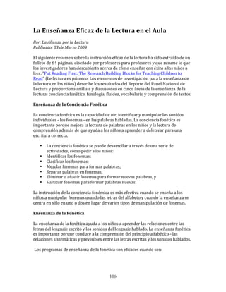 La	
  Enseñanza	
  Eficaz	
  de	
  la	
  Lectura	
  en	
  el	
  Aula	
  
Por:	
  La	
  Alianza	
  por	
  la	
  Lectura	
  	
  
Publicado:	
  03	
  de	
  Marzo	
  2009	
  

El	
  siguiente	
  resumen	
  sobre	
  la	
  instrucción	
  eficaz	
  de	
  la	
  lectura	
  ha	
  sido	
  extraído	
  de	
  un	
  
folleto	
  de	
  64	
  páginas,	
  diseñado	
  por	
  profesores	
  para	
  profesores	
  y	
  que	
  resume	
  lo	
  que	
  
los	
  investigadores	
  han	
  descubierto	
  acerca	
  de	
  cómo	
  enseñar	
  con	
  éxito	
  a	
  los	
  niños	
  a	
  
leer.	
  “Put	
  Reading	
  First:	
  The	
  Research	
  Building	
  Blocks	
  for	
  Teaching	
  Children	
  to	
  
Read”	
  (Le	
  lectura	
  es	
  primero:	
  Los	
  elementos	
  de	
  investigación	
  para	
  la	
  enseñanza	
  de	
  
la	
  lectura	
  en	
  los	
  niños)	
  describe	
  los	
  resultados	
  del	
  Reporte	
  del	
  Panel	
  Nacional	
  de	
  
Lectura	
  y	
  proporciona	
  análisis	
  y	
  discusiones	
  en	
  cinco	
  áreas	
  de	
  la	
  enseñanza	
  de	
  la	
  
lectura:	
  conciencia	
  fonética,	
  fonología,	
  fluidez,	
  vocabulario	
  y	
  comprensión	
  de	
  textos.	
  

Enseñanza	
  de	
  la	
  Conciencia	
  Fonética	
  

La	
  conciencia	
  fonética	
  es	
  la	
  capacidad	
  de	
  oír,	
  identificar	
  y	
  manipular	
  los	
  sonidos	
  
individuales	
  -­‐	
  los	
  fonemas	
  -­‐	
  en	
  las	
  palabras	
  habladas.	
  La	
  conciencia	
  fonética	
  es	
  
importante	
  porque	
  mejora	
  la	
  lectura	
  de	
  palabras	
  en	
  los	
  niños	
  y	
  la	
  lectura	
  de	
  
comprensión	
  además	
  de	
  que	
  ayuda	
  a	
  los	
  niños	
  a	
  aprender	
  a	
  deletrear	
  para	
  una	
  
escritura	
  correcta.	
  

      •     La	
  conciencia	
  fonética	
  se	
  puede	
  desarrollar	
  a	
  través	
  de	
  una	
  serie	
  de	
  
            actividades,	
  como	
  pedir	
  a	
  los	
  niños:	
  
      •     Identificar	
  los	
  fonemas;	
  
      •     Clasificar	
  los	
  fonemas;	
  
      •     Mezclar	
  fonemas	
  para	
  formar	
  palabras;	
  
      •     Separar	
  palabras	
  en	
  fonemas;	
  
      •     Eliminar	
  o	
  añadir	
  fonemas	
  para	
  formar	
  nuevas	
  palabras,	
  y	
  
      •     Sustituir	
  fonemas	
  para	
  formar	
  palabras	
  nuevas.	
  

La	
  instrucción	
  de	
  la	
  conciencia	
  fonémica	
  es	
  más	
  efectiva	
  cuando	
  se	
  enseña	
  a	
  los	
  
niños	
  a	
  manipular	
  fonemas	
  usando	
  las	
  letras	
  del	
  alfabeto	
  y	
  cuando	
  la	
  enseñanza	
  se	
  
centra	
  en	
  sólo	
  en	
  uno	
  o	
  dos	
  en	
  lugar	
  de	
  varios	
  tipos	
  de	
  manipulación	
  de	
  fonemas.	
  

Enseñanza	
  de	
  la	
  Fonética	
  

La	
  enseñanza	
  de	
  la	
  fonética	
  ayuda	
  a	
  los	
  niños	
  a	
  aprender	
  las	
  relaciones	
  entre	
  las	
  
letras	
  del	
  lenguaje	
  escrito	
  y	
  los	
  sonidos	
  del	
  lenguaje	
  hablado.	
  La	
  enseñanza	
  fonética	
  
es	
  importante	
  porque	
  conduce	
  a	
  la	
  comprensión	
  del	
  principio	
  alfabético	
  -­‐	
  las	
  
relaciones	
  sistemáticas	
  y	
  previsibles	
  entre	
  las	
  letras	
  escritas	
  y	
  los	
  sonidos	
  hablados.	
  

	
  Los	
  programas	
  de	
  enseñanza	
  de	
  la	
  fonética	
  son	
  eficaces	
  cuando	
  son:	
  




                                                               106
 