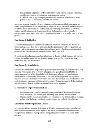 •     Sistemáticos	
  -­‐	
  el	
  plan	
  de	
  instrucción	
  incluye	
  una	
  selecta	
  serie	
  de	
  relaciones	
  
           sonido-­‐letra	
  que	
  se	
  organizan	
  en	
  una	
  secuencia	
  lógica.	
  
     •     Explícitos	
  -­‐	
  los	
  programas	
  proporcionan	
  a	
  los	
  maestros	
  las	
  instrucciones	
  
           precisas	
  para	
  la	
  enseñanza	
  de	
  estas	
  relaciones.	
  

Los	
  programas	
  de	
  fonética	
  eficaces	
  ofrecen	
  amplias	
  oportunidades	
  para	
  que	
  los	
  
niños	
  apliquen	
  lo	
  que	
  están	
  aprendiendo	
  sobre	
  las	
  letras	
  y	
  sonidos	
  en	
  la	
  lectura	
  de	
  
palabras,	
  frases	
  e	
  historias.	
  La	
  instrucción	
  sistemática	
  y	
  explícita	
  de	
  la	
  fonética	
  
mejora	
  significativamente	
  el	
  reconocimiento	
  de	
  las	
  palabras,	
  la	
  ortografía	
  y	
  
comprensión	
  lectora	
  y	
  es	
  más	
  eficaz	
  cuando	
  se	
  inicia	
  en	
  el	
  preescolar	
  o	
  en	
  el	
  primer	
  
grado.	
  

Enseñanza	
  de	
  la	
  Fluidez	
  

La	
  fluidez	
  es	
  la	
  capacidad	
  de	
  leer	
  un	
  texto	
  con	
  precisión	
  y	
  rapidez.	
  La	
  fluidez	
  es	
  
importante	
  porque	
  deja	
  libres	
  a	
  los	
  estudiantes	
  para	
  comprender	
  lo	
  que	
  leen.	
  La	
  
fluidez	
  en	
  la	
  lectura	
  se	
  desarrolla	
  modelando	
  una	
  lectura	
  fluida	
  y	
  promoviendo	
  la	
  
participación	
  de	
  los	
  alumnos	
  en	
  repeticiones	
  de	
  lectura	
  oral.	
  

El	
  seguimiento	
  del	
  progreso	
  del	
  estudiante	
  en	
  la	
  fluidez	
  en	
  la	
  lectura	
  es	
  útil	
  para	
  la	
  
evaluación	
  y	
  el	
  establecimiento	
  de	
  objetivos	
  de	
  instrucción	
  y	
  puede	
  ser	
  muy	
  
motivador	
  para	
  los	
  estudiantes.	
  

Enseñanza	
  del	
  Vocabulario	
  

Vocabulario	
  se	
  refiere	
  a	
  las	
  palabras	
  que	
  debemos	
  conocer	
  para	
  comunicarnos	
  con	
  
eficacia.	
  Vocabulario	
  oral	
  se	
  refiere	
  a	
  las	
  palabras	
  que	
  utilizamos	
  al	
  hablar	
  o	
  
reconocemos	
  al	
  escuchar.	
  Vocabulario	
  de	
  lectura	
  se	
  refiere	
  a	
  las	
  palabras	
  que	
  
reconocemos	
  o	
  utilizamos	
  al	
  escribir.	
  El	
  vocabulario	
  es	
  importante	
  porque	
  los	
  
lectores	
  novatos	
  utilizan	
  su	
  vocabulario	
  oral	
  para	
  dar	
  sentido	
  a	
  las	
  palabras	
  que	
  ven	
  
en	
  la	
  impresión	
  y	
  porque	
  los	
  lectores	
  deben	
  saber	
  lo	
  que	
  la	
  mayoría	
  de	
  las	
  palabras	
  
significan	
  antes	
  de	
  que	
  puedan	
  entender	
  lo	
  que	
  están	
  leyendo.	
  

El	
  vocabulario	
  se	
  puede	
  desarrollar:	
  

     •     Indirectamente,	
  cuando	
  los	
  estudiantes	
  participan	
  a	
  diario	
  en	
  el	
  lenguaje	
  
           oral,	
  escuchar	
  a	
  los	
  adultos	
  que	
  les	
  leen	
  y	
  leen	
  mucho	
  por	
  su	
  cuenta.	
  
     •     Directamente,	
  cuando	
  se	
  enseña	
  a	
  los	
  estudiantes	
  explícitamente	
  en	
  forma	
  de	
  
           palabras	
  aisladas	
  y	
  a	
  través	
  de	
  estrategias	
  de	
  aprendizaje	
  de	
  palabras.	
  

Enseñanza	
  de	
  la	
  Comprensión	
  Lectora	
  

La	
  comprensión	
  es	
  la	
  razón	
  de	
  la	
  lectura.	
  Si	
  los	
  lectores	
  pueden	
  leer	
  las	
  palabras	
  
pero	
  no	
  entienden	
  lo	
  que	
  están	
  leyendo,	
  entonces	
  no	
  estan	
  realmente	
  leyendo.	
  La	
  
comprensión	
  de	
  textos	
  es	
  importante	
  porque	
  la	
  comprensión	
  es	
  la	
  razón	
  de	
  la	
  
lectura.	
  


                                                                  107
 