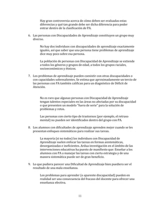 Hay	
  gran	
  controversia	
  acerca	
  de	
  cómo	
  deben	
  ser	
  evaluadas	
  estas	
  
                   diferencias	
  y	
  qué	
  tan	
  grande	
  debe	
  ser	
  dicha	
  diferencia	
  para	
  poder	
  
                   entrar	
  dentro	
  de	
  la	
  clasificación	
  de	
  PA.	
  
	
  
       6. Las	
  personas	
  con	
  Discapacidades	
  de	
  Aprendizaje	
  constituyen	
  un	
  grupo	
  muy	
  
            diverso.	
  
       	
  
                  No	
  hay	
  dos	
  individuos	
  con	
  discapacidades	
  de	
  aprendizaje	
  exactamente	
  
                  iguales,	
  así	
  que	
  saber	
  que	
  una	
  persona	
  tiene	
  problemas	
  de	
  aprendizaje	
  
                  dice	
  muy	
  poco	
  sobre	
  esa	
  persona.	
  
                  	
  
                  La	
  población	
  de	
  personas	
  con	
  Discapacidad	
  de	
  Aprendizaje	
  se	
  extiende	
  
                  a	
  todos	
  los	
  géneros	
  y	
  grupos	
  de	
  edad,	
  a	
  todos	
  los	
  grupos	
  raciales,	
  
                  socioeconómicos	
  y	
  étnicos.	
  
	
  
       7. Los	
  problemas	
  de	
  aprendizaje	
  pueden	
  coexistir	
  con	
  otras	
  discapacidades	
  o	
  
          con	
  capacidades	
  sobresalientes.	
  Se	
  estima	
  que	
  aproximadamente	
  un	
  tercio	
  de	
  
          las	
  personas	
  con	
  PA	
  también	
  califican	
  para	
  un	
  diagnóstico	
  de	
  Déficit	
  de	
  
          Atención.	
  
                   	
  
                   	
  
                   No	
  es	
  raro	
  que	
  algunas	
  personas	
  con	
  Discapacidad	
  de	
  Aprendizaje	
  
                   tengan	
  talentos	
  especiales	
  en	
  las	
  áreas	
  no	
  afectadas	
  por	
  su	
  discapacidad	
  
                   o	
  que	
  presenten	
  un	
  modelo	
  "fuera	
  de	
  serie"	
  para	
  la	
  solución	
  de	
  
                   problemas	
  y	
  retos.	
  
                   	
  
                   Las	
  personas	
  con	
  cierto	
  tipo	
  de	
  trastornos	
  (por	
  ejemplo,	
  el	
  retraso	
  
                   mental)	
  no	
  pueden	
  ser	
  identificados	
  dentro	
  del	
  grupo	
  con	
  PA.	
  
	
  
       8. Los	
  alumnos	
  con	
  dificultades	
  de	
  aprendizaje	
  aprenden	
  mejor	
  cuando	
  se	
  les	
  
          presentan	
  enfoques	
  sistemáticos	
  para	
  realizar	
  sus	
  tareas.	
  
	
  
                   La	
  mayoría	
  (si	
  no	
  todos)	
  los	
  individuos	
  con	
  Discapacidad	
  de	
  
                   Aprendizaje	
  suelen	
  enfocar	
  las	
  tareas	
  en	
  formas	
  asistemáticas,	
  
                   desorganizadas	
  e	
  ineficientes.	
  Ardua	
  investigación	
  en	
  el	
  ámbito	
  de	
  las	
  
                   intervenciones	
  educativas	
  ha	
  puesto	
  de	
  manifiesto	
  que:	
  Enseñar	
  a	
  los	
  
                   alumnos	
  con	
  PA	
  a	
  manejar	
  las	
  tareas	
  con	
  cierta	
  estrategia	
  y	
  de	
  una	
  
                   manera	
  sistemática	
  puede	
  ser	
  de	
  gran	
  beneficio.	
  
	
  
       9. Lo	
  que	
  pudiera	
  parecer	
  una	
  Dificultad	
  de	
  Aprendizaje	
  bien	
  puediera	
  ser	
  el	
  
            resultado	
  de	
  una	
  mala	
  enseñanza.	
  
       	
  
                  Los	
  problemas	
  para	
  aprender	
  (o	
  aparente	
  discapacidad)	
  pueden	
  en	
  
                  realidad	
  ser	
  una	
  consecuencia	
  del	
  fracaso	
  del	
  docente	
  para	
  ofrecer	
  una	
  
                  enseñanza	
  efectiva.	
  
	
  


                                                              11
 