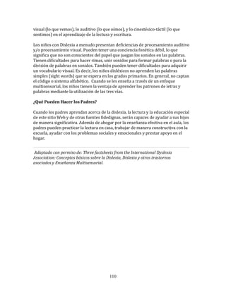 visual	
  (lo	
  que	
  vemos),	
  lo	
  auditivo	
  (lo	
  que	
  oímos),	
  y	
  lo	
  cinestésico-­‐táctil	
  (lo	
  que	
  
sentimos)	
  en	
  el	
  aprendizaje	
  de	
  la	
  lectura	
  y	
  escritura.	
  	
  	
  
	
  	
  
Los	
  niños	
  con	
  Dislexia	
  a	
  menudo	
  presentan	
  deficiencias	
  de	
  procesamiento	
  auditivo	
  
y/o	
  procesamiento	
  visual.	
  Pueden	
  tener	
  una	
  conciencia	
  fonética	
  débil,	
  lo	
  que	
  
significa	
  que	
  no	
  son	
  conscientes	
  del	
  papel	
  que	
  juegan	
  los	
  sonidos	
  en	
  las	
  palabras.	
  
Tienen	
  dificultades	
  para	
  hacer	
  rimas,	
  unir	
  sonidos	
  para	
  formar	
  palabras	
  o	
  para	
  la	
  
división	
  de	
  palabras	
  en	
  sonidos.	
  También	
  pueden	
  tener	
  dificultades	
  para	
  adquirir	
  
un	
  vocabulario	
  visual.	
  Es	
  decir,	
  los	
  niños	
  disléxicos	
  no	
  aprenden	
  las	
  palabras	
  
simples	
  (sight	
  words)	
  que	
  se	
  espera	
  en	
  los	
  grados	
  primarios.	
  En	
  general,	
  no	
  captan	
  
el	
  código	
  o	
  sistema	
  alfabético.	
  	
  Cuando	
  se	
  les	
  enseña	
  a	
  través	
  de	
  un	
  enfoque	
  
multisensorial,	
  los	
  niños	
  tienen	
  la	
  ventaja	
  de	
  aprender	
  los	
  patrones	
  de	
  letras	
  y	
  
palabras	
  mediante	
  la	
  utilización	
  de	
  las	
  tres	
  vías.	
  	
  	
  

¿Qué	
  Pueden	
  Hacer	
  los	
  Padres?	
  	
  

Cuando	
  los	
  padres	
  aprendan	
  acerca	
  de	
  la	
  dislexia,	
  la	
  lectura	
  y	
  la	
  educación	
  especial	
  
de	
  este	
  sitio	
  Web	
  y	
  de	
  otras	
  fuentes	
  fidedignas,	
  serán	
  capaces	
  de	
  ayudar	
  a	
  sus	
  hijos	
  
de	
  manera	
  significativa.	
  Además	
  de	
  abogar	
  por	
  la	
  enseñanza	
  efectiva	
  en	
  el	
  aula,	
  los	
  
padres	
  pueden	
  practicar	
  la	
  lectura	
  en	
  casa,	
  trabajar	
  de	
  manera	
  constructiva	
  con	
  la	
  
escuela,	
  ayudar	
  con	
  los	
  problemas	
  sociales	
  y	
  emocionales	
  y	
  prestar	
  apoyo	
  en	
  el	
  
hogar.	
  	
  


	
  Adaptado	
  con	
  permiso	
  de:	
  Three	
  factsheets	
  from	
  the	
  International	
  Dyslexia	
  
Association:	
  Conceptos	
  básicos	
  sobre	
  la	
  Dislexia,	
  Dislexia	
  y	
  otros	
  trastornos	
  
asociados	
  y	
  Enseñanza	
  Multisensorial.	
  

	
  

	
  
	
  
	
  
	
  
	
  
	
  
	
  
	
  
	
  
	
  
	
  
	
  
	
  
	
  
	
  



                                                                110
 