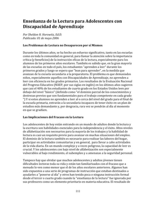 Enseñanza	
  de	
  la	
  Lectura	
  para	
  Adolescentes	
  con	
  
Discapacidad	
  de	
  Aprendizaje	
  
	
  
Por	
  Sheldon	
  H.	
  Horowitz,	
  Ed.D.	
  	
  
Publicado:	
  01	
  de	
  mayo	
  2006	
  
	
  
Los	
  Problemas	
  de	
  Lectura	
  no	
  Desaparecen	
  por	
  sí	
  Mismos	
  
	
  	
  
Durante	
  los	
  últimos	
  años,	
  se	
  ha	
  hecho	
  un	
  esfuerzo	
  significativo,	
  tanto	
  en	
  las	
  escuelas	
  
como	
  en	
  toda	
  la	
  comunidad	
  en	
  general,	
  para	
  llamar	
  la	
  atención	
  sobre	
  la	
  importancia	
  
crítica	
  (y	
  beneficios)	
  de	
  la	
  instrucción	
  eficaz	
  de	
  la	
  lectura,	
  especialmente	
  para	
  los	
  
alumnos	
  de	
  los	
  primeros	
  años	
  escolares.	
  También	
  es	
  sabido	
  que,	
  en	
  la	
  gran	
  mayoría	
  
de	
  las	
  escuelas	
  en	
  todo	
  el	
  país,	
  los	
  estudiantes	
  "aprenden	
  a	
  leer"	
  durante	
  los	
  
primeros	
  grados	
  y	
  luego	
  se	
  espera	
  que	
  "lean	
  para	
  aprender",	
  en	
  la	
  medida	
  que	
  
avanzan	
  de	
  la	
  escuela	
  secundaria	
  a	
  la	
  preparatoria.	
  El	
  problema	
  es	
  que	
  demasiados	
  
niños,	
  especialmente	
  aquellos	
  con	
  Discapacidades	
  de	
  Aprendizaje,	
  no	
  aprenden	
  a	
  
leer	
  con	
  eficiencia	
  en	
  los	
  grados	
  primarios.	
  Los	
  resultados	
  de	
  la	
  Evaluación	
  Nacional	
  
del	
  Progreso	
  Educativo	
  (NAEP,	
  por	
  sus	
  siglas	
  en	
  inglés)	
  en	
  los	
  últimos	
  años	
  sugieren	
  
que	
  casi	
  el	
  40%	
  de	
  los	
  estudiantes	
  de	
  cuarto	
  grado	
  en	
  los	
  Estados	
  Unidos	
  leen	
  por	
  
debajo	
  del	
  nivel	
  "básico"	
  (definido	
  como	
  "el	
  dominio	
  parcial	
  de	
  los	
  conocimientos	
  y	
  
destrezas	
  previos	
  que	
  son	
  fundamentales	
  para	
  el	
  trabajo	
  competente	
  en	
  cada	
  grado	
  
")	
  Y	
  si	
  estos	
  alumnos	
  no	
  aprenden	
  a	
  leer	
  al	
  o	
  cerca	
  del	
  nivel	
  del	
  grado	
  para	
  el	
  final	
  de	
  
la	
  escuela	
  primaria,	
  entrarán	
  a	
  la	
  secundaria	
  incapaces	
  de	
  tener	
  éxito	
  en	
  un	
  plan	
  de	
  
estudios	
  más	
  demandante	
  y,	
  por	
  desgracia,	
  rara	
  vez	
  se	
  pondrán	
  al	
  día	
  al	
  momento	
  
en	
  que	
  se	
  gradúen.	
  
	
  	
  
Las	
  Implicaciones	
  del	
  Fracaso	
  en	
  la	
  Lectura	
  
	
  	
  
Los	
  adolescentes	
  de	
  hoy	
  están	
  entrando	
  en	
  un	
  mundo	
  de	
  adultos	
  donde	
  la	
  lectura	
  y	
  
la	
  escritura	
  son	
  habilidades	
  esenciales	
  para	
  la	
  independencia	
  y	
  el	
  éxito.	
  Altos	
  niveles	
  
de	
  alfabetización	
  son	
  necesarios	
  para	
  la	
  mayoría	
  de	
  los	
  trabajos	
  y	
  la	
  habilidad	
  de	
  
lectura	
  es	
  casi	
  un	
  requisito	
  previo	
  para	
  avanzar	
  en	
  muchas	
  situaciones	
  del	
  empleo.	
  
El	
  dominio	
  de	
  la	
  lectura	
  también	
  es	
  necesario	
  para	
  realizar	
  las	
  labores	
  del	
  hogar,	
  
participar	
  en	
  actividades	
  comunitarias	
  y	
  en	
  general,	
  	
  para	
  llevar	
  a	
  cabo	
  actividades	
  
de	
  la	
  vida	
  diaria.	
  En	
  un	
  mundo	
  complejo	
  y	
  a	
  veces	
  peligroso,	
  la	
  capacidad	
  de	
  leer	
  es	
  
crucial.	
  Y	
  los	
  adolescentes	
  con	
  bajo	
  nivel	
  de	
  alfabetización	
  son	
  especialmente	
  
vulnerables	
  al	
  bajo	
  rendimiento,	
  el	
  subempleo	
  y	
  a	
  amenazas	
  a	
  la	
  seguridad	
  personal.	
  
	
  
Tampoco	
  hay	
  que	
  olvidar	
  que	
  muchos	
  adolescentes	
  y	
  adultos	
  jóvenes	
  tienen	
  
dificultades	
  lectoras	
  toda	
  su	
  vida	
  y	
  están	
  tan	
  familiarizados	
  con	
  el	
  fracaso	
  que	
  a	
  
menudo	
  lo	
  ven	
  como	
  menor	
  que	
  el	
  de	
  los	
  años	
  escolares	
  anteriores.	
  Algunos	
  han	
  
sido	
  expuestos	
  a	
  una	
  serie	
  de	
  programas	
  de	
  instrucción	
  que	
  estaban	
  destinados	
  a	
  
ayudarles	
  a	
  "ponerse	
  al	
  día"	
  y	
  otros	
  han	
  tenido	
  poca	
  o	
  ninguna	
  instrucción	
  formal	
  
desde	
  el	
  tercer	
  o	
  cuarto	
  grado	
  cuando	
  la	
  "enseñanza	
  de	
  la	
  lectura"	
  fue	
  ignorada	
  por	
  
sus	
  profesores	
  como	
  un	
  elemento	
  prioritario	
  en	
  materia	
  educativa.	
  El	
  resultado	
  de	
  


                                                                       111
 