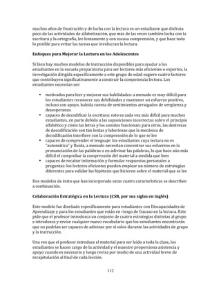 muchos	
  años	
  de	
  frustración	
  y	
  de	
  lucha	
  con	
  la	
  lectura	
  es	
  un	
  estudiante	
  que	
  disfruta	
  
poco	
  de	
  las	
  actividades	
  de	
  alfabetización,	
  que	
  más	
  de	
  las	
  veces	
  también	
  lucha	
  con	
  la	
  
escritura	
  y	
  la	
  ortografía,	
  lee	
  lentamente	
  y	
  con	
  escasa	
  comprensión,	
  y	
  que	
  hace	
  todo	
  
lo	
  posible	
  para	
  evitar	
  las	
  tareas	
  que	
  involucran	
  la	
  lectura.	
  
	
  	
  
Enfoques	
  para	
  Mejorar	
  la	
  Lectura	
  en	
  los	
  Adolescentes	
  
	
  	
  
Si	
  bien	
  hay	
  muchos	
  modelos	
  de	
  instrucción	
  disponibles	
  para	
  ayudar	
  a	
  los	
  
estudiantes	
  en	
  la	
  escuela	
  preparatoria	
  para	
  ser	
  lectores	
  más	
  eficientes	
  o	
  expertos,	
  la	
  
investigación	
  dirigida	
  específicamente	
  a	
  este	
  grupo	
  de	
  edad	
  sugiere	
  cuatro	
  factores	
  
que	
  contribuyen	
  significativamente	
  a	
  construir	
  la	
  competencia	
  lectora.	
  Los	
  
estudiantes	
  necesitan	
  ser:	
  
	
  	
  
         • motivados	
  para	
  leer	
  y	
  mejorar	
  sus	
  habilidades:	
  a	
  menudo	
  es	
  muy	
  difícil	
  para	
  
              los	
  estudiantes	
  reconocer	
  sus	
  debilidades	
  y	
  mantener	
  un	
  esfuerzo	
  positivo,	
  
              incluso	
  con	
  apoyo,	
  habida	
  cuenta	
  de	
  sentimientos	
  arraigados	
  de	
  vergüenza	
  y	
  
              desesperanza	
  
         • capaces	
  de	
  decodificar	
  la	
  escritura:	
  esto	
  es	
  cada	
  vez	
  más	
  difícil	
  para	
  muchos	
  
              estudiantes,	
  en	
  parte	
  debido	
  a	
  las	
  suposiciones	
  incorrectas	
  sobre	
  el	
  principio	
  
              alfabético	
  y	
  cómo	
  las	
  letras	
  y	
  los	
  sonidos	
  funcionan;	
  para	
  otros,	
  las	
  destrezas	
  
              de	
  decodificación	
  son	
  tan	
  lentas	
  y	
  laboriosas	
  que	
  la	
  mecánica	
  de	
  
              decodificación	
  interfiere	
  con	
  la	
  comprensión	
  de	
  lo	
  que	
  se	
  lee	
  
         • capaces	
  de	
  comprender	
  el	
  lenguaje:	
  los	
  estudiantes	
  cuya	
  lectura	
  no	
  es	
  
              "automática"	
  y	
  fluida,	
  a	
  menudo	
  necesitan	
  concentrar	
  sus	
  esfuerzos	
  en	
  la	
  
              pronunciación	
  de	
  las	
  palabras	
  o	
  en	
  adivinar	
  las	
  palabras,	
  lo	
  que	
  hace	
  aún	
  más	
  
              difícil	
  el	
  comprobar	
  la	
  comprensión	
  del	
  material	
  a	
  medida	
  que	
  leen	
  
         • capaces	
  de	
  recabar	
  información	
  y	
  formular	
  respuestas	
  personales	
  a	
  
              preguntas:	
  los	
  lectores	
  eficientes	
  pueden	
  emplear	
  un	
  número	
  de	
  estrategias	
  
              diferentes	
  para	
  validar	
  las	
  hipótesis	
  que	
  hicieron	
  sobre	
  el	
  material	
  que	
  se	
  lee	
  
	
  	
  
Dos	
  modelos	
  de	
  éxito	
  que	
  han	
  incorporado	
  estas	
  cuatro	
  características	
  se	
  describen	
  
a	
  continuación.	
  
	
  	
  
Colaboración	
  Estratégica	
  en	
  la	
  Lectura	
  (CSR,	
  por	
  sus	
  siglas	
  en	
  inglés)	
  
	
  
Este	
  modelo	
  fue	
  diseñado	
  específicamente	
  para	
  estudiantes	
  con	
  Discapacidades	
  de	
  
Aprendizaje	
  y	
  para	
  los	
  estudiantes	
  que	
  están	
  en	
  riesgo	
  de	
  fracaso	
  en	
  la	
  lectura.	
  Este	
  
pide	
  que	
  el	
  profesor	
  introduzca	
  un	
  conjunto	
  de	
  cuatro	
  estrategias	
  distintas	
  al	
  grupo	
  
e	
  introduzca	
  y	
  revise	
  cualquier	
  nuevo	
  vocabulario	
  que	
  los	
  estudiantes	
  encontrarán	
  
que	
  no	
  podrían	
  ser	
  capaces	
  de	
  adivinar	
  por	
  sí	
  solos	
  durante	
  las	
  actividades	
  de	
  grupo	
  
y	
  la	
  instrucción.	
  
	
  
Una	
  vez	
  que	
  el	
  profesor	
  introduce	
  el	
  material	
  para	
  ser	
  leído	
  a	
  toda	
  la	
  clase,	
  los	
  
estudiantes	
  se	
  hacen	
  cargo	
  de	
  la	
  actividad	
  y	
  el	
  maestro	
  proporciona	
  asistencia	
  y	
  
apoyo	
  cuando	
  es	
  necesario	
  y	
  luego	
  revisa	
  por	
  medio	
  de	
  una	
  actividad	
  breve	
  de	
  
recapitulación	
  al	
  final	
  de	
  cada	
  lección.	
  


                                                               112
 