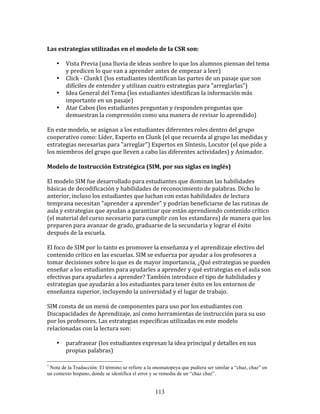  	
  
Las	
  estrategias	
  utilizadas	
  en	
  el	
  modelo	
  de	
  la	
  CSR	
  son:	
  
	
  	
  
         • Vista	
  Previa	
  (una	
  lluvia	
  de	
  ideas	
  sonbre	
  lo	
  que	
  los	
  alumnos	
  piensan	
  del	
  tema	
  
              y	
  predicen	
  lo	
  que	
  van	
  a	
  aprender	
  antes	
  de	
  empezar	
  a	
  leer)	
  
         • Click	
  -­‐	
  Clunk1	
  (los	
  estudiantes	
  identifican	
  las	
  partes	
  de	
  un	
  pasaje	
  que	
  son	
  
              difíciles	
  de	
  entender	
  y	
  utilizan	
  cuatro	
  estrategias	
  para	
  "arreglarlas")	
  
         • Idea	
  General	
  del	
  Tema	
  (los	
  estudiantes	
  identifican	
  la	
  información	
  más	
  
              importante	
  en	
  un	
  pasaje)	
  
         • Atar	
  Cabos	
  (los	
  estudiantes	
  preguntan	
  y	
  responden	
  preguntas	
  que	
  
              demuestran	
  la	
  comprensión	
  como	
  una	
  manera	
  de	
  revisar	
  lo	
  aprendido)	
  
	
  
En	
  este	
  modelo,	
  se	
  asignan	
  a	
  los	
  estudiantes	
  diferentes	
  roles	
  dentro	
  del	
  grupo	
  
cooperativo	
  como:	
  Líder,	
  Experto	
  en	
  Clunk	
  (el	
  que	
  recuerda	
  al	
  grupo	
  las	
  medidas	
  y	
  
estrategias	
  necesarias	
  para	
  "arreglar")	
  Expertos	
  en	
  Síntesis,	
  Locutor	
  (el	
  que	
  pide	
  a	
  
los	
  miembros	
  del	
  grupo	
  que	
  lleven	
  a	
  cabo	
  las	
  diferentes	
  actividades)	
  y	
  Animador.	
  
	
  	
  
Modelo	
  de	
  Instrucción	
  Estratégica	
  (SIM,	
  por	
  sus	
  siglas	
  en	
  inglés)	
  
	
  
El	
  modelo	
  SIM	
  fue	
  desarrollado	
  para	
  estudiantes	
  que	
  dominan	
  las	
  habilidades	
  
básicas	
  de	
  decodificación	
  y	
  habilidades	
  de	
  reconocimiento	
  de	
  palabras.	
  Dicho	
  lo	
  
anterior,	
  incluso	
  los	
  estudiantes	
  que	
  luchan	
  con	
  estas	
  habilidades	
  de	
  lectura	
  
temprana	
  necesitan	
  "aprender	
  a	
  aprender"	
  y	
  podrían	
  beneficiarse	
  de	
  las	
  rutinas	
  de	
  
aula	
  y	
  estrategias	
  que	
  ayudan	
  a	
  garantizar	
  que	
  están	
  aprendiendo	
  contenido	
  crítico	
  
(el	
  material	
  del	
  curso	
  necesario	
  para	
  cumplir	
  con	
  los	
  estandares)	
  de	
  manera	
  que	
  los	
  
preparen	
  para	
  avanzar	
  de	
  grado,	
  graduarse	
  de	
  la	
  secundaria	
  y	
  lograr	
  el	
  éxito	
  
después	
  de	
  la	
  escuela.	
  
	
  
El	
  foco	
  de	
  SIM	
  por	
  lo	
  tanto	
  es	
  promover	
  la	
  enseñanza	
  y	
  el	
  aprendizaje	
  efectivo	
  del	
  
contenido	
  crítico	
  en	
  las	
  escuelas.	
  SIM	
  se	
  esfuerza	
  por	
  ayudar	
  a	
  los	
  profesores	
  a	
  
tomar	
  decisiones	
  sobre	
  lo	
  que	
  es	
  de	
  mayor	
  importancia,	
  ¿Qué	
  estrategias	
  se	
  pueden	
  
enseñar	
  a	
  los	
  estudiantes	
  para	
  ayudarles	
  a	
  aprender	
  y	
  qué	
  estrategias	
  en	
  el	
  aula	
  son	
  
efectivas	
  para	
  ayudarles	
  a	
  aprender?	
  También	
  introduce	
  el	
  tipo	
  de	
  habilidades	
  y	
  
estrategias	
  que	
  ayudarán	
  a	
  los	
  estudiantes	
  para	
  tener	
  éxito	
  en	
  los	
  entornos	
  de	
  
enseñanza	
  superior,	
  incluyendo	
  la	
  universidad	
  y	
  el	
  lugar	
  de	
  trabajo.	
  
	
  
SIM	
  consta	
  de	
  un	
  menú	
  de	
  componentes	
  para	
  uso	
  por	
  los	
  estudiantes	
  con	
  
Discapacidades	
  de	
  Aprendizaje,	
  así	
  como	
  herramientas	
  de	
  instrucción	
  para	
  su	
  uso	
  
por	
  los	
  profesores.	
  Las	
  estrategias	
  específicas	
  utilizadas	
  en	
  este	
  modelo	
  
relacionadas	
  con	
  la	
  lectura	
  son:	
  
	
  	
  
         • parafrasear	
  (los	
  estudiantes	
  expresan	
  la	
  idea	
  principal	
  y	
  detalles	
  en	
  sus	
  
              propias	
  palabras)	
  

1
 Nota de la Traducción: El término se refiere a la onomatopeya que pudiera ser similar a “chaz, chaz” en
un contexto hispano, donde se identifica el error y se remedia de un “chaz chaz”.


                                                              113
 