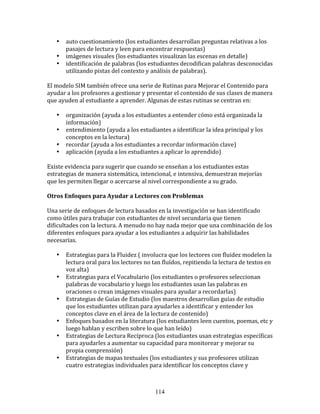 •     auto	
  cuestionamiento	
  (los	
  estudiantes	
  desarrollan	
  preguntas	
  relativas	
  a	
  los	
  
           pasajes	
  de	
  lectura	
  y	
  leen	
  para	
  encontrar	
  respuestas)	
  
     •     imágenes	
  visuales	
  (los	
  estudiantes	
  visualizan	
  las	
  escenas	
  en	
  detalle)	
  
     •     identificación	
  de	
  palabras	
  (los	
  estudiantes	
  decodifican	
  palabras	
  desconocidas	
  
           utilizando	
  pistas	
  del	
  contexto	
  y	
  análisis	
  de	
  palabras).	
  
	
  	
  
El	
  modelo	
  SIM	
  también	
  ofrece	
  una	
  serie	
  de	
  Rutinas	
  para	
  Mejorar	
  el	
  Contenido	
  para	
  
ayudar	
  a	
  los	
  profesores	
  a	
  gestionar	
  y	
  presentar	
  el	
  contenido	
  de	
  sus	
  clases	
  de	
  manera	
  
que	
  ayuden	
  al	
  estudiante	
  a	
  aprender.	
  Algunas	
  de	
  estas	
  rutinas	
  se	
  centran	
  en:	
  
	
  	
  
         • organización	
  (ayuda	
  a	
  los	
  estudiantes	
  a	
  entender	
  cómo	
  está	
  organizada	
  la	
  
           información)	
  
         • entendimiento	
  (ayuda	
  a	
  los	
  estudiantes	
  a	
  identificar	
  la	
  idea	
  principal	
  y	
  los	
  
           conceptos	
  en	
  la	
  lectura)	
  
         • recordar	
  (ayuda	
  a	
  los	
  estudiantes	
  a	
  recordar	
  información	
  clave)	
  
         • aplicación	
  (ayuda	
  a	
  los	
  estudiantes	
  a	
  aplicar	
  lo	
  aprendido)	
  
	
  
Existe	
  evidencia	
  para	
  sugerir	
  que	
  cuando	
  se	
  enseñan	
  a	
  los	
  estudiantes	
  estas	
  
estrategias	
  de	
  manera	
  sistemática,	
  intencional,	
  e	
  intensiva,	
  demuestran	
  mejorías	
  
que	
  les	
  permiten	
  llegar	
  o	
  acercarse	
  al	
  nivel	
  correspondiente	
  a	
  su	
  grado.	
  
	
  	
  
Otros	
  Enfoques	
  para	
  Ayudar	
  a	
  Lectores	
  con	
  Problemas	
  
	
  	
  
Una	
  serie	
  de	
  enfoques	
  de	
  lectura	
  basados	
  en	
  la	
  investigación	
  se	
  han	
  identificado	
  
como	
  útiles	
  para	
  trabajar	
  con	
  estudiantes	
  de	
  nivel	
  secundaria	
  que	
  tienen	
  
dificultades	
  con	
  la	
  lectura.	
  A	
  menudo	
  no	
  hay	
  nada	
  mejor	
  que	
  una	
  combinación	
  de	
  los	
  
diferentes	
  enfoques	
  para	
  ayudar	
  a	
  los	
  estudiantes	
  a	
  adquirir	
  las	
  habilidades	
  
necesarias.	
  
	
  	
  
         • Estrategias	
  para	
  la	
  Fluidez	
  (	
  involucra	
  que	
  los	
  lectores	
  con	
  fluidez	
  modelen	
  la	
  
           lectura	
  oral	
  para	
  los	
  lectores	
  no	
  tan	
  fluídos,	
  repitiendo	
  la	
  lectura	
  de	
  textos	
  en	
  
           voz	
  alta)	
  
         • Estrategias	
  para	
  el	
  Vocabulario	
  (los	
  estudiantes	
  o	
  profesores	
  seleccionan	
  
           palabras	
  de	
  vocabulario	
  y	
  luego	
  los	
  estudiantes	
  usan	
  las	
  palabras	
  en	
  
           oraciones	
  o	
  crean	
  imágenes	
  visuales	
  para	
  ayudar	
  a	
  recordarlas)	
  
         • Estrategias	
  de	
  Guías	
  de	
  Estudio	
  (los	
  maestros	
  desarrollan	
  guías	
  de	
  estudio	
  
           que	
  los	
  estudiantes	
  utilizan	
  para	
  ayudarles	
  a	
  identificar	
  y	
  entender	
  los	
  
           conceptos	
  clave	
  en	
  el	
  área	
  de	
  la	
  lectura	
  de	
  contenido)	
  
         • Enfoques	
  basados	
  en	
  la	
  literatura	
  (los	
  estudiantes	
  leen	
  cuentos,	
  poemas,	
  etc	
  y	
  
           luego	
  hablan	
  y	
  escriben	
  sobre	
  lo	
  que	
  han	
  leído)	
  
         • Estrategias	
  de	
  Lectura	
  Recíproca	
  (los	
  estudiantes	
  usan	
  estrategias	
  específicas	
  
           para	
  ayudarles	
  a	
  aumentar	
  su	
  capacidad	
  para	
  monitorear	
  y	
  mejorar	
  su	
  
           propia	
  comprensión)	
  
         • Estrategias	
  de	
  mapas	
  textuales	
  (los	
  estudiantes	
  y	
  sus	
  profesores	
  utilizan	
  
           cuatro	
  estrategias	
  individuales	
  para	
  identificar	
  los	
  conceptos	
  clave	
  y	
  



                                                                114
 