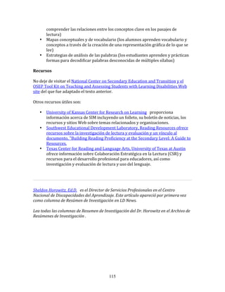 comprender	
  las	
  relaciones	
  entre	
  los	
  conceptos	
  clave	
  en	
  los	
  pasajes	
  de	
  
          lectura)	
  
     •    Mapas	
  conceptuales	
  y	
  de	
  vocabulario	
  (los	
  alumnos	
  aprenden	
  vocabulario	
  y	
  
          conceptos	
  a	
  través	
  de	
  la	
  creación	
  de	
  una	
  representación	
  gráfica	
  de	
  lo	
  que	
  se	
  
          lee)	
  
     •    Estrategias	
  de	
  análisis	
  de	
  las	
  palabras	
  (los	
  estudiantes	
  aprenden	
  y	
  práctican	
  
          formas	
  para	
  decodificar	
  palabras	
  desconocidas	
  de	
  múltiples	
  sílabas)	
  
	
  	
  
Recursos	
  
	
  	
  
No	
  deje	
  de	
  visitar	
  el	
  National	
  Center	
  on	
  Secondary	
  Education	
  and	
  Transition	
  y	
  el	
  
OSEP	
  Tool	
  Kit	
  on	
  Teaching	
  and	
  Assessing	
  Students	
  with	
  Learning	
  Disabilities	
  Web	
  
site	
  del	
  que	
  fue	
  adaptado	
  el	
  texto	
  anterior.	
  	
  
	
  	
  
Otros	
  recursos	
  útiles	
  son:	
  
	
  	
  
         • University	
  of	
  Kansas	
  Center	
  for	
  Research	
  on	
  Learning	
  	
  	
  proporciona	
  
           información	
  acerca	
  de	
  SIM	
  incluyendo	
  un	
  folleto,	
  su	
  boletín	
  de	
  noticias,	
  los	
  
           recursos	
  y	
  sitios	
  Web	
  sobre	
  temas	
  relacionados	
  y	
  organizaciones.	
  
         • Southwest	
  Educational	
  Development	
  Laboratory,	
  Reading	
  Resources	
  ofrece	
  
           recursos	
  sobre	
  la	
  investigación	
  de	
  lectura	
  y	
  evaluación	
  y	
  un	
  vínculo	
  al	
  
           documento,	
  "Building	
  Reading	
  Proficiency	
  at	
  the	
  Secondary	
  Level:	
  A	
  Guide	
  to	
  
           Resources.	
  
         • Texas	
  Center	
  for	
  Reading	
  and	
  Language	
  Arts,	
  University	
  of	
  Texas	
  at	
  Austin	
  
           ofrece	
  información	
  sobre	
  Colaboración	
  Estratégica	
  en	
  la	
  Lectura	
  (CSR)	
  y	
  
           recursos	
  para	
  el	
  desarrollo	
  profesional	
  para	
  educadores,	
  así	
  como	
  
           investigación	
  y	
  evaluación	
  de	
  lectura	
  y	
  uso	
  del	
  lenguaje.	
  
	
  	
  
	
  	
  
                                                                                                                                     	
  
	
  	
  
Sheldon	
  Horowitz,	
  Ed.D.	
  	
  	
  es	
  el	
  Director	
  de	
  Servicios	
  Profesionales	
  en	
  el	
  Centro	
  
Nacional	
  de	
  Discapacidades	
  del	
  Aprendizaje.	
  Este	
  artículo	
  apareció	
  por	
  primera	
  vez	
  
como	
  columna	
  de	
  Resúmen	
  de	
  Investigación	
  en	
  LD	
  News.	
  
	
  
Lea	
  todas	
  las	
  columnas	
  de	
  Resumen	
  de	
  Investigación	
  del	
  Dr.	
  Horowitz	
  en	
  el	
  Archivo	
  de	
  
Resúmenes	
  de	
  Investigación	
  .	
  
	
  	
  
	
  
	
  
	
  
	
  
	
  
	
  




                                                              115
 
