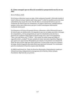 Q:	
  ¿Cómo	
  conseguir	
  que	
  un	
  chico	
  de	
  secundaria	
  o	
  preparatoria	
  nos	
  lea	
  en	
  voz	
  
alta?	
  
	
  	
  
Kevin	
  Feldman,	
  Ed.D.	
  
	
  
En	
  la	
  lectura	
  silenciosa	
  nunca	
  se	
  sabe,	
  ¿Está	
  realmente	
  leyendo?	
  ¿Está	
  sólo	
  viendo	
  el	
  
texto?	
  ¿Está	
  en	
  la	
  luna?	
  ¿Quién	
  sabe	
  lo	
  que	
  pasa?	
  Y,	
  sobre	
  la	
  cuestión	
  acerca	
  de	
  cómo	
  
(abordarlo),	
  hay	
  un	
  par	
  de	
  cosas.	
  Uno	
  de	
  ellos	
  es	
  el	
  material	
  de	
  lectura,	
  que	
  sea	
  
realmente	
  de	
  interés	
  para	
  los	
  estudiantes.	
  Se	
  sugiere	
  seleccionar	
  cuidadosamente	
  
pasajes	
  cortos,	
  pero	
  coherentes,	
  que	
  por	
  sí	
  solos	
  comuniquen	
  información	
  
realmente	
  interesante	
  
	
  	
  
Un	
  elemento	
  es	
  la	
  lectura	
  de	
  pasajes	
  breves,	
  coherentes,	
  sobre	
  información	
  que	
  es	
  
de	
  interés	
  para	
  un	
  adolescente,	
  y	
  la	
  segunda	
  es	
  que	
  sea	
  un	
  juego,	
  parecido	
  a	
  un	
  juego	
  
de	
  computadora.	
  ¿Te	
  has	
  preguntado	
  por	
  qué	
  los	
  estudiantes	
  o	
  los	
  jóvenes	
  o	
  
personas	
  de	
  cualquier	
  edad	
  juegan	
  el	
  mismo	
  juego	
  una	
  y	
  otra?	
  Y	
  les	
  preguntas:	
  
"Dios,	
  ¿por	
  qué	
  haces	
  eso?"	
  Y	
  dicen:	
  "	
  ¡Oh,	
  mamá,	
  oh,	
  papá,	
  tengo	
  que	
  llegar	
  al	
  
siguiente	
  nivel!,	
  ¿verdad?"	
  Es	
  esta	
  cuestión	
  de	
  tener	
  una	
  meta	
  específica.	
  Digamos	
  
que	
  quiero	
  ser	
  capaz	
  de	
  leer	
  80	
  palabras	
  por	
  minuto.	
  Y	
  mi	
  primera	
  vez	
  alcancé	
  45.	
  
Parte	
  de	
  esto	
  es	
  tener	
  algo	
  que	
  vale	
  la	
  pena	
  leer.	
  La	
  otra	
  parte	
  es	
  que	
  sea	
  a	
  manera	
  
de	
  juego,	
  donde	
  tengamos	
  una	
  meta	
  diaria	
  que	
  queremos	
  alcanzar.	
  Y	
  es	
  motivador	
  
para	
  los	
  estudiantes	
  el	
  hacerlo	
  un	
  poco	
  más	
  divertido.	
  
	
  
©	
  2008	
  GreatSchools	
  Inc.	
  Todos	
  los	
  Derechos	
  Reservados.	
  Originalmente	
  creado	
  por	
  
Schwab	
  Learning,	
  antiguamente	
  un	
  programa	
  de	
  la	
  Charles	
  y	
  Helen	
  Schwab	
  
Foundation.	
  Reproducido	
  con	
  permiso.	
  	
  
	
  
	
  
	
  
	
  
	
  
	
  
	
  
	
  
	
  
	
  
	
  
	
  
	
  
	
  




                                                                   117
 
