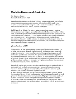 Medición	
  Basada	
  en	
  el	
  Currículum	
  
Por	
  Kathleen	
  McLane	
  	
  	
  
Publicado:	
  26	
  de	
  febrero	
  2009	
  

La	
  Medición	
  Basada	
  en	
  el	
  Currículum	
  (CBM,	
  por	
  sus	
  siglas	
  en	
  inglés)	
  es	
  el	
  método	
  
más	
  conocido	
  de	
  seguimiento	
  del	
  progreso	
  del	
  estudiante.	
  CBM	
  ayuda	
  a	
  los	
  
maestros	
  a	
  saber	
  cómo	
  están	
  progresando	
  los	
  estudiantes	
  en	
  áreas	
  académicas	
  
básicas	
  como	
  matemáticas,	
  lectura,	
  escritura	
  y	
  ortografía.	
  	
  	
  
	
  	
  
La	
  CBM	
  puede	
  ser	
  útil	
  para	
  los	
  padres	
  ya	
  que	
  proporciona,	
  semana	
  a	
  semana,	
  
información	
  sobre	
  el	
  progreso	
  que	
  su	
  hijo	
  está	
  teniendo.	
  Cuando	
  el	
  profesor	
  utiliza	
  
CBM,	
  se	
  entera	
  de	
  qué	
  tan	
  bien	
  un	
  estudiante	
  está	
  progresando	
  en	
  el	
  aprendizaje	
  del	
  
contenido	
  del	
  ciclo	
  académico.	
  La	
  CBM	
  también	
  monitorea	
  el	
  éxito	
  de	
  la	
  instrucción	
  
que	
  el	
  alumno	
  recibe	
  -­‐	
  si	
  el	
  rendimiento	
  del	
  alumno	
  no	
  está	
  cumpliendo	
  las	
  
expectativas,	
  el	
  maestro	
  cambia	
  su	
  forma	
  de	
  enseñar	
  al	
  estudiante	
  para	
  tratar	
  de	
  
encontrar	
  el	
  tipo	
  y	
  cantidad	
  de	
  instrucción	
  necesarios	
  para	
  avanzar	
  suficientemente	
  
hacia	
  el	
  logro	
  de	
  la	
  metas	
  académicas.	
  	
  

¿Cómo	
  Funciona	
  la	
  CBM?	
  
	
  
Cuando	
  se	
  usa	
  la	
  CBM,	
  el	
  estudiante	
  es	
  examinado	
  brevemente	
  cada	
  semana.	
  Las	
  
pruebas	
  generalmente	
  duran	
  de	
  1	
  a	
  5	
  minutos.	
  El	
  profesor	
  cuenta	
  el	
  número	
  de	
  
respuestas	
  correctas	
  e	
  incorrectas	
  logradas	
  en	
  el	
  tiempo	
  asignado	
  para	
  saber	
  la	
  
calificación	
  que	
  obtuvo	
  el	
  estudiante.	
  Por	
  ejemplo,	
  en	
  lectura,	
  se	
  puede	
  pedir	
  al	
  
estudiante	
  que	
  lea	
  en	
  voz	
  alta	
  durante	
  un	
  minuto.	
  Su	
  puntuación	
  se	
  registra	
  en	
  un	
  
gráfico	
  y	
  se	
  compara	
  con	
  el	
  rendimiento	
  esperado	
  sobre	
  el	
  contenido	
  de	
  ese	
  año.	
  El	
  
gráfico	
  permite	
  al	
  profesor	
  y	
  a	
  los	
  padres	
  ver	
  rápidamente	
  cómo	
  el	
  desempeño	
  del	
  
estudiante	
  se	
  compara	
  con	
  las	
  expectativas.	
  	
  	
  
	
  	
  
Después	
  de	
  que	
  las	
  puntuaciones	
  se	
  registran	
  en	
  los	
  gráficos,	
  el	
  maestro	
  decide	
  si	
  
continua	
  la	
  instrucción	
  de	
  la	
  misma	
  manera,	
  o	
  la	
  cambia.	
  Un	
  cambio	
  se	
  antoja	
  
necesario	
  si	
  la	
  tasa	
  de	
  progreso	
  de	
  aprendizaje	
  del	
  estudiante	
  es	
  menor	
  que	
  la	
  
necesaria	
  para	
  alcanzar	
  el	
  objetivo	
  al	
  terminar	
  el	
  año.	
  	
  	
  
El	
  maestro	
  puede	
  cambiar	
  la	
  instrucción	
  de	
  varias	
  maneras.	
  Por	
  ejemplo,	
  podría	
  
incrementar	
  el	
  tiempo	
  de	
  instrucción,	
  cambiar	
  la	
  técnica	
  de	
  enseñanza	
  o	
  la	
  forma	
  de	
  
presentar	
  el	
  material,	
  o	
  cambiar	
  la	
  organización	
  del	
  grupo.	
  Después	
  del	
  cambio,	
  el	
  
maestro	
  y	
  los	
  padres	
  pueden	
  ver	
  a	
  partir	
  de	
  las	
  puntuaciones	
  semanales	
  en	
  el	
  
gráfico	
  si	
  el	
  cambio	
  ayudó	
  al	
  estudiante.	
  Si	
  no	
  es	
  así,	
  entonces	
  el	
  profesor	
  puede	
  
tratar	
  otro	
  cambio	
  en	
  la	
  instrucción,	
  y	
  su	
  éxito	
  se	
  seguirá	
  a	
  través	
  de	
  las	
  mediciones	
  
semanales.	
  	
  

	
  



                                                                118
 
