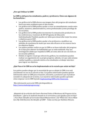 ¿Por	
  qué	
  Utilizar	
  la	
  CBM?	
  

La	
  CBM	
  es	
  útil	
  para	
  los	
  estudiantes,	
  padres	
  y	
  profesores.	
  Éstos	
  son	
  algunos	
  de	
  
los	
  beneficios	
  :	
  

           •   Los	
  gráficos	
  de	
  la	
  CBM	
  ofrecen	
  una	
  imagen	
  clara	
  del	
  progreso	
  del	
  estudiante	
  
               hacia	
  una	
  meta	
  académica	
  para	
  el	
  año	
  escolar.	
  
           •   Los	
  gráficos	
  de	
  la	
  CBM	
  pueden	
  ayudar	
  a	
  crear	
  un	
  entendimiento	
  común	
  entre	
  
               padres,	
  maestros,	
  administradores	
  y	
  otros	
  profesionales	
  (como	
  psicólogo	
  de	
  
               las	
  escuelas).	
  
           •   Los	
  gráficos	
  de	
  la	
  CBM	
  pueden	
  incrementar	
  la	
  comunicación	
  productiva	
  en	
  
               las	
  conferencias	
  y	
  reuniones	
  de	
  IEP	
  (Programa	
  de	
  Educación	
  
               Individualizado)	
  También	
  pueden	
  ser	
  útiles	
  para	
  desarrollar	
  mejor	
  las	
  metas	
  
               y	
  objetivos	
  para	
  el	
  IEP.	
  
           •   Los	
  gráficos	
  de	
  la	
  CBM	
  pueden	
  ayudar	
  a	
  los	
  profesores	
  a	
  modificar	
  sus	
  
               métodos	
  de	
  enseñanza	
  de	
  modo	
  que	
  sean	
  más	
  eficaces	
  en	
  los	
  avances	
  hacia	
  
               los	
  objetivos	
  fijados.	
  
           •   Los	
  padres	
  pueden	
  confiar	
  en	
  que	
  la	
  CBM	
  es	
  un	
  buen	
  indicador	
  del	
  progreso	
  
               de	
  su	
  hijo	
  para	
  obtener	
  las	
  habilidades	
  que	
  se	
  están	
  midiendo.	
  Hay	
  una	
  
               investigación	
  sólida	
  que	
  respalda	
  la	
  CBM,	
  así	
  como	
  años	
  de	
  uso	
  con	
  éxito	
  en	
  
               las	
  escuelas	
  públicas.	
  
           •   Debido	
  al	
  registro	
  visual	
  que	
  ofrecen	
  los	
  gráficos,	
  los	
  estudiantes	
  pueden	
  
               realizar	
  un	
  seguimiento	
  de	
  su	
  propio	
  progreso;	
  además,	
  ver	
  que	
  cada	
  semana	
  
               cambia	
  la	
  gráfica,	
  a	
  menudo	
  motiva	
  a	
  los	
  estudiantes	
  a	
  trabajar	
  más	
  duro	
  
               para	
  lograr	
  sus	
  objetivos.	
  

¿Qué	
  Pasa	
  si	
  la	
  CBM	
  no	
  se	
  ha	
  Implementado	
  en	
  la	
  escuela	
  que	
  asiste	
  mi	
  hijo?	
  

Los	
  padres	
  pueden	
  abogar	
  por	
  la	
  necesidad	
  de	
  que	
  se	
  adopte	
  la	
  CBM	
  si	
  no	
  está	
  
actualmente	
  en	
  uso	
  en	
  el	
  aula	
  de	
  su	
  hijo.	
  Los	
  padres	
  interesados	
  pueden	
  aportar	
  
información	
  sobre	
  la	
  CBM	
  para	
  el	
  maestro,	
  discutirla,	
  y	
  promover	
  que	
  el	
  profesor	
  
considere	
  la	
  adopción	
  de	
  la	
  misma.	
  Los	
  maestros	
  interesados	
  pueden	
  aprender	
  
cómo	
  empezar	
  con	
  la	
  CBM	
  leyendo	
  Implementing	
  CBM	
  in	
  the	
  Classroom.	
  

	
  Más	
  información	
  acerca	
  de	
  CBM	
  está	
  disponible	
  en	
  
http://www.studentprogress.org/	
  .	
  	
  

                                                                                                                                       	
  

	
  Adaptado	
  de	
  los	
  artículos	
  del	
  Centro	
  Nacional	
  Sobre	
  el	
  Monitoreo	
  del	
  Progreso	
  de	
  los	
  
Estudiante:	
  "¿Qué	
  es	
  la	
  medición	
  basada	
  en	
  el	
  currículum	
  y	
  qué	
  significa	
  para	
  mi	
  hijo?	
  
';	
  Fact	
  Sheet:	
  Benefits	
  of	
  Curriculum	
  Based	
  Measurement';	
  and	
  'What	
  Can	
  I	
  Do	
  to	
  Make	
  
Sure	
  My	
  Child	
  Receives	
  the	
  Benefits	
  of	
  CBM?	
  -­	
  Todas	
  escritas	
  por	
  Kathleen	
  McLane.	
  

	
  	
  



                                                                 119
 
