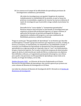 10. Los	
  avances	
  en	
  el	
  campo	
  de	
  las	
  dificultades	
  de	
  aprendizaje	
  provienen	
  de	
  
           investigaciones	
  cuidadosas	
  y	
  persistentes.	
  
	
  
                   ¡No	
  todas	
  las	
  investigaciones	
  son	
  iguales!	
  Asegúrese	
  de	
  examinar	
  
                   cuidadosamente	
  la	
  confiabilidad	
  de	
  las	
  pruebas,	
  en	
  qué	
  se	
  basan	
  las	
  
                   prácticas	
  recomendadas,	
  asegúrese	
  de	
  conectar	
  las	
  nuevas	
  evidencias	
  al	
  
                   sujeto	
  de	
  investigación	
  que	
  le	
  precedió	
  y	
  tenga	
  cuidado	
  al	
  proclamar	
  los	
  
                   avances.	
  
                   	
  
                   Desconfíe	
  de	
  los	
  "curas	
  rápidas"	
  y	
  "tratamientos	
  garantizados."	
  
                   Nuestras	
  mejores	
  intervenciones	
  se	
  han	
  basado	
  en	
  investigaciones	
  que	
  
                   requieren	
  un	
  desarrollo	
  profesional	
  riguroso	
  y	
  el	
  apoyo	
  continuo,	
  la	
  
                   aplicación	
  fiel	
  durante	
  un	
  período	
  prolongado	
  de	
  tiempo,	
  un	
  
                   seguimiento	
  cuidadoso	
  del	
  progreso	
  y	
  una	
  sana	
  combinación	
  de	
  
                   flexibilidad,	
  paciencia	
  y	
  sabiduría	
  profesional.	
  
	
  
Tenga	
  en	
  cuenta	
  que	
  "Discapacidades	
  de	
  Aprendizaje"	
  es	
  un	
  término	
  que	
  describe	
  
un	
  heterogéneo	
  ("variado")	
  grupo	
  de	
  trastornos	
  que	
  impactan	
  la	
  escucha,	
  el	
  habla,	
  la	
  
lectura,	
  la	
  escritura,	
  el	
  razonamiento,	
  las	
  matemáticas	
  y	
  las	
  habilidades	
  sociales.	
  Y	
  
recuerde	
  ¡Los	
  Problemas	
  de	
  Aprendizaje	
  no	
  desaparecen!	
  Una	
  discapacidad	
  de	
  
aprendizaje	
  no	
  es	
  algo	
  que	
  puede	
  ser	
  superado	
  o	
  que	
  se	
  "cura"	
  con	
  medicamentos,	
  
terapia	
  o	
  tutoría	
  de	
  expertos.	
  Por	
  lo	
  tanto,	
  la	
  detección	
  temprana	
  de	
  determinados	
  
signos	
  de	
  alerta,	
  la	
  intervención	
  por	
  medio	
  de	
  filtros	
  y	
  evaluaciones	
  con	
  objetivos	
  
bien	
  definidos	
  y	
  eficaces,	
  y	
  el	
  seguimiento	
  permanente	
  del	
  progreso,	
  son	
  críticos	
  
para	
  ayudar	
  a	
  las	
  personas	
  con	
  Discapacidad	
  de	
  Aprendizaje	
  a	
  tener	
  éxito	
  en	
  la	
  
escuela,	
  en	
  el	
  lugar	
  de	
  trabajo,	
  y	
  en	
  la	
  vida.	
  
	
  	
  
Sheldon	
  Horowitz,	
  Ed.D.	
  	
  	
  es	
  el	
  Director	
  de	
  Servicios	
  Profesionales	
  en	
  el	
  Centro	
  
Nacional	
  de	
  Discapacidades	
  del	
  Aprendizaje.	
  Este	
  artículo	
  apareció	
  por	
  primera	
  vez	
  
como	
  columna	
  de	
  Resumen	
  de	
  Investigación	
  en	
  LD	
  News.	
  
	
  
Lea	
  todas	
  las	
  columnas	
  de	
  Resumen	
  de	
  Investigación	
  del	
  Dr.	
  Horowitz	
  en	
  el	
  Archivo	
  de	
  
Resúmenes	
  de	
  Investigación	
  .	
  
	
  	
  
	
  
	
  




                                                              12
 
