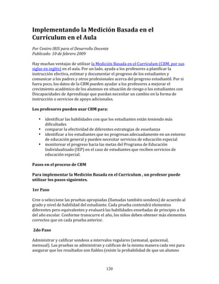 Implementando	
  la	
  Medición	
  Basada	
  en	
  el	
  
Currículum	
  en	
  el	
  Aula	
  
Por	
  Centro	
  IRIS	
  para	
  el	
  Desarrollo	
  Docente	
  	
  	
  
Publicado:	
  10	
  de	
  febrero	
  2009	
  

Hay	
  muchas	
  ventajas	
  de	
  utilizar	
  la	
  Medición	
  Basada	
  en	
  el	
  Currículum	
  (CBM,	
  por	
  sus	
  
siglas	
  en	
  inglés)	
  en	
  el	
  aula.	
  Por	
  un	
  lado,	
  ayuda	
  a	
  los	
  profesores	
  a	
  planificar	
  la	
  
instrucción	
  efectiva,	
  estimar	
  y	
  documentar	
  el	
  progreso	
  de	
  los	
  estudiantes	
  y	
  
comunicar	
  a	
  los	
  padres	
  y	
  otros	
  profesionales	
  acerca	
  del	
  progreso	
  estudiantil.	
  Por	
  si	
  
fuera	
  poco,	
  los	
  datos	
  de	
  la	
  CBM	
  pueden	
  ayudar	
  a	
  los	
  profesores	
  a	
  mejorar	
  el	
  
crecimiento	
  académico	
  de	
  los	
  alumnos	
  en	
  situación	
  de	
  riesgo	
  o	
  los	
  estudiantes	
  con	
  
Discapacidades	
  de	
  Aprendizaje	
  que	
  puedan	
  necesitar	
  un	
  cambio	
  en	
  la	
  forma	
  de	
  
instrucción	
  o	
  servicios	
  de	
  apoyo	
  adicionales.	
  	
  

Los	
  profesores	
  pueden	
  usar	
  CBM	
  para:	
  	
  

      •     identificar	
  las	
  habilidades	
  con	
  que	
  los	
  estudiantes	
  están	
  teniendo	
  más	
  
            dificultades	
  
      •     comparar	
  la	
  efectividad	
  de	
  diferentes	
  estrategias	
  de	
  enseñanza	
  	
  
      •     identificar	
  a	
  los	
  estudiantes	
  que	
  no	
  progresan	
  adecuadamente	
  en	
  un	
  entorno	
  
            de	
  educación	
  general	
  y	
  pueden	
  necesitar	
  servicios	
  de	
  educación	
  especial	
  	
  	
  
      •     monitorear	
  el	
  progreso	
  hacia	
  las	
  metas	
  del	
  Programa	
  de	
  Educación	
  
            Individualizado	
  (IEP)	
  en	
  el	
  caso	
  de	
  estudiantes	
  que	
  reciben	
  servicios	
  de	
  
            educación	
  especial.	
  

Pasos	
  en	
  el	
  proceso	
  de	
  CBM	
  

Para	
  implementar	
  la	
  Medición	
  Basada	
  en	
  el	
  Currículum	
  ,	
  un	
  profesor	
  puede	
  
utilizar	
  los	
  pasos	
  siguientes.	
  	
  

1er	
  Paso	
  

Cree	
  o	
  seleccione	
  las	
  pruebas	
  apropiadas	
  (llamadas	
  también	
  sondeos)	
  de	
  acuerdo	
  al	
  
grado	
  y	
  nivel	
  de	
  habilidad	
  del	
  estudiante.	
  Cada	
  prueba	
  contendrá	
  elementos	
  
diferentes	
  pero	
  equivalentes	
  y	
  evaluará	
  las	
  habilidades	
  enseñadas	
  de	
  principio	
  a	
  fin	
  
del	
  año	
  escolar.	
  Conforme	
  transcurre	
  el	
  año,	
  los	
  niños	
  deben	
  obtener	
  más	
  elementos	
  
correctos	
  que	
  en	
  cada	
  prueba	
  anterior.	
  	
  

	
  2do	
  Paso	
  

Administrar	
  y	
  calificar	
  sondeos	
  a	
  intervalos	
  regulares	
  (semanal,	
  quincenal,	
  
mensual).	
  Las	
  pruebas	
  se	
  administran	
  y	
  califican	
  de	
  la	
  misma	
  manera	
  cada	
  vez	
  para	
  
asegurar	
  que	
  los	
  resultados	
  son	
  fiables	
  (existe	
  la	
  probabilidad	
  de	
  que	
  un	
  alumno	
  



                                                                   120
 