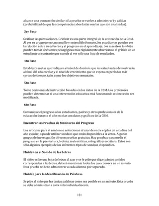 alcance	
  una	
  puntuación	
  similar	
  si	
  la	
  prueba	
  se	
  vuelve	
  a	
  administrar)	
  y	
  válidas	
  
(probabilidad	
  de	
  que	
  las	
  competencias	
  abordadas	
  son	
  las	
  que	
  son	
  analizadas).	
  	
  

	
  3er	
  Paso	
  

Graficar	
  las	
  puntuaciones.	
  Graficar	
  es	
  una	
  parte	
  integral	
  de	
  la	
  utilización	
  de	
  la	
  CBM.	
  
Al	
  ver	
  su	
  progreso	
  en	
  tan	
  sencillo	
  y	
  entendible	
  formato,	
  los	
  estudiantes	
  pueden	
  ver	
  
la	
  relación	
  entre	
  su	
  esfuerzo	
  y	
  el	
  progreso	
  en	
  el	
  aprendizaje.	
  Los	
  maestros	
  también	
  
pueden	
  tomar	
  decisiones	
  pedagógicas	
  más	
  rápidamente	
  observando	
  el	
  gráfico	
  de	
  un	
  
estudiante	
  al	
  contrario	
  que	
  sucede	
  al	
  ver	
  sólo	
  una	
  lista	
  de	
  resultados.	
  	
  

	
  4to	
  Paso	
  

Establezca	
  metas	
  que	
  indiquen	
  el	
  nivel	
  de	
  dominio	
  que	
  los	
  estudiantes	
  demostrarán	
  
al	
  final	
  del	
  año	
  escolar	
  y	
  el	
  nivel	
  de	
  crecimiento	
  que	
  se	
  espera	
  en	
  períodos	
  más	
  
cortos	
  de	
  tiempo,	
  tales	
  como	
  los	
  objetivos	
  semanales.	
  	
  

	
  5to	
  Paso	
  

Tome	
  decisiones	
  de	
  instrucción	
  basadas	
  en	
  los	
  datos	
  de	
  la	
  CBM.	
  Los	
  profesores	
  
pueden	
  determinar	
  si	
  una	
  intervención	
  educativa	
  está	
  funcionando	
  o	
  si	
  necesita	
  ser	
  
modificada.	
  	
  	
  

	
  6to	
  Paso	
  

Comunique	
  el	
  progreso	
  a	
  los	
  estudiantes,	
  padres	
  y	
  otros	
  profesionales	
  de	
  la	
  
educación	
  durante	
  el	
  año	
  escolar	
  con	
  datos	
  y	
  gráficos	
  de	
  la	
  CBM.	
  	
  

Encontrar	
  las	
  Pruebas	
  de	
  Monitoreo	
  del	
  Progreso	
  	
  

Los	
  artículos	
  para	
  el	
  sondeo	
  se	
  seleccionan	
  al	
  azar	
  de	
  entre	
  el	
  plan	
  de	
  estudios	
  del	
  
año	
  escolar,	
  o	
  puede	
  utilizar	
  sondeos	
  que	
  están	
  disponibles	
  a	
  la	
  venta.	
  Algunos	
  
grupos	
  de	
  investigación	
  ofrecen	
  pruebas	
  gratuitas.	
  Hay	
  pruebas	
  para	
  medir	
  el	
  
progreso	
  en	
  la	
  pre-­‐lectura,	
  lectura,	
  matemáticas,	
  ortografía	
  y	
  escritura.	
  Estos	
  son	
  
sólo	
  algunos	
  ejemplos	
  de	
  los	
  diferentes	
  tipos	
  de	
  sondeos	
  disponibles.	
  	
  

Fluidez	
  en	
  el	
  Sonido	
  de	
  las	
  Letras	
  	
  

El	
  niño	
  recibe	
  una	
  hoja	
  de	
  letras	
  al	
  azar	
  y	
  se	
  le	
  pide	
  que	
  diga	
  cuántos	
  sonidos	
  
corresponden	
  a	
  las	
  letras,	
  deberá	
  mencionar	
  todos	
  los	
  que	
  conozca	
  en	
  un	
  minuto.	
  
Esta	
  prueba	
  se	
  debe	
  administrar	
  a	
  cada	
  alumno	
  por	
  separado.	
  	
  

Fluidez	
  para	
  la	
  identificación	
  de	
  Palabras	
  

Se	
  pide	
  al	
  niño	
  que	
  lea	
  tantas	
  palabras	
  como	
  sea	
  posible	
  en	
  un	
  minuto.	
  Esta	
  prueba	
  
se	
  debe	
  administrar	
  a	
  cada	
  niño	
  individualmente.	
  	
  


                                                                 121
 