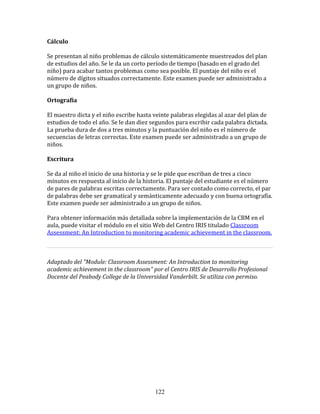 Cálculo	
  	
  

Se	
  presentan	
  al	
  niño	
  problemas	
  de	
  cálculo	
  sistemáticamente	
  muestreados	
  del	
  plan	
  
de	
  estudios	
  del	
  año.	
  Se	
  le	
  da	
  un	
  corto	
  período	
  de	
  tiempo	
  (basado	
  en	
  el	
  grado	
  del	
  
niño)	
  para	
  acabar	
  tantos	
  problemas	
  como	
  sea	
  posible.	
  El	
  puntaje	
  del	
  niño	
  es	
  el	
  
número	
  de	
  dígitos	
  situados	
  correctamente.	
  Este	
  examen	
  puede	
  ser	
  administrado	
  a	
  
un	
  grupo	
  de	
  niños.	
  	
  

Ortografía	
  	
  

El	
  maestro	
  dicta	
  y	
  el	
  niño	
  escribe	
  hasta	
  veinte	
  palabras	
  elegidas	
  al	
  azar	
  del	
  plan	
  de	
  
estudios	
  de	
  todo	
  el	
  año.	
  Se	
  le	
  dan	
  diez	
  segundos	
  para	
  escribir	
  cada	
  palabra	
  dictada.	
  
La	
  prueba	
  dura	
  de	
  dos	
  a	
  tres	
  minutos	
  y	
  la	
  puntuación	
  del	
  niño	
  es	
  el	
  número	
  de	
  
secuencias	
  de	
  letras	
  correctas.	
  Este	
  examen	
  puede	
  ser	
  administrado	
  a	
  un	
  grupo	
  de	
  
niños.	
  	
  

Escritura	
  	
  

Se	
  da	
  al	
  niño	
  el	
  inicio	
  de	
  una	
  historia	
  y	
  se	
  le	
  pide	
  que	
  escriban	
  de	
  tres	
  a	
  cinco	
  
minutos	
  en	
  respuesta	
  al	
  inicio	
  de	
  la	
  historia.	
  El	
  puntaje	
  del	
  estudiante	
  es	
  el	
  número	
  
de	
  pares	
  de	
  palabras	
  escritas	
  correctamente.	
  Para	
  ser	
  contado	
  como	
  correcto,	
  el	
  par	
  
de	
  palabras	
  debe	
  ser	
  gramatical	
  y	
  semánticamente	
  adecuado	
  y	
  con	
  buena	
  ortografía.	
  
Este	
  examen	
  puede	
  ser	
  administrado	
  a	
  un	
  grupo	
  de	
  niños.	
  

Para	
  obtener	
  información	
  más	
  detallada	
  sobre	
  la	
  implementación	
  de	
  la	
  CBM	
  en	
  el	
  
aula,	
  puede	
  visitar	
  el	
  módulo	
  en	
  el	
  sitio	
  Web	
  del	
  Centro	
  IRIS	
  titulado	
  Classroom	
  
Assessment:	
  An	
  Introduction	
  to	
  monitoring	
  academic	
  achievement	
  in	
  the	
  classroom.	
  	
  

                                                                                                                                          	
  

Adaptado	
  del	
  "Module:	
  Classroom	
  Assessment:	
  An	
  Introduction	
  to	
  monitoring	
  
academic	
  achievement	
  in	
  the	
  classroom"	
  por	
  el	
  Centro	
  IRIS	
  de	
  Desarrollo	
  Profesional	
  
Docente	
  del	
  Peabody	
  College	
  de	
  la	
  Universidad	
  Vanderbilt.	
  Se	
  utiliza	
  con	
  permiso.	
  

	
  
	
  
	
  
	
  
	
  
	
  
	
  
	
  
	
  
	
  




                                                                  122
 