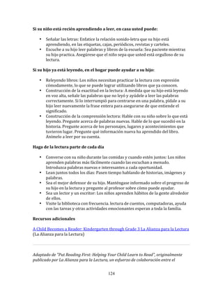 Si	
  su	
  niño	
  está	
  recién	
  aprendiendo	
  a	
  leer,	
  en	
  casa	
  usted	
  puede:	
  	
  

     •     Señalar	
  las	
  letras:	
  Enfatice	
  la	
  relación	
  sonido-­‐letra	
  que	
  su	
  hijo	
  está	
  
           aprendiendo,	
  en	
  las	
  etiquetas,	
  cajas,	
  periódicos,	
  revistas	
  y	
  carteles.	
  
     •     Escuche	
  a	
  su	
  hijo	
  leer	
  palabras	
  y	
  libros	
  de	
  la	
  escuela:	
  Sea	
  paciente	
  mientras	
  
           su	
  hijo	
  practica.	
  Asegúrese	
  que	
  el	
  niño	
  sepa	
  que	
  usted	
  está	
  orgulloso	
  de	
  su	
  
           lectura.	
  

Si	
  su	
  hijo	
  ya	
  está	
  leyendo,	
  en	
  el	
  hogar	
  puede	
  ayudar	
  a	
  su	
  hijo:	
  	
  

     •     Releyendo	
  libros:	
  Los	
  niños	
  necesitan	
  practicar	
  la	
  lectura	
  con	
  expresión	
  
           cómodamente,	
  lo	
  que	
  se	
  puede	
  lograr	
  utilizando	
  libros	
  que	
  ya	
  conocen.	
  	
  
     •     Construcción	
  de	
  la	
  exactitud	
  en	
  la	
  lectura:	
  A	
  medida	
  que	
  su	
  hijo	
  está	
  leyendo	
  
           en	
  voz	
  alta,	
  señale	
  las	
  palabras	
  que	
  no	
  leyó	
  y	
  ayúdele	
  a	
  leer	
  las	
  palabras	
  
           correctamente.	
  Si	
  lo	
  interrumpió	
  para	
  centrarse	
  en	
  una	
  palabra,	
  pídale	
  a	
  su	
  
           hijo	
  leer	
  nuevamente	
  la	
  frase	
  entera	
  para	
  asegurarse	
  de	
  que	
  entiende	
  el	
  
           significado.	
  
     •     Construcción	
  de	
  la	
  comprensión	
  lectora:	
  Hable	
  con	
  su	
  niño	
  sobre	
  lo	
  que	
  está	
  
           leyendo.	
  Pregunte	
  acerca	
  de	
  palabras	
  nuevas.	
  Hable	
  de	
  lo	
  que	
  sucedió	
  en	
  la	
  
           historia.	
  Pregunte	
  acerca	
  de	
  los	
  personajes,	
  lugares	
  y	
  acontecimientos	
  que	
  
           tuvieron	
  lugar.	
  Pregunte	
  qué	
  información	
  nueva	
  ha	
  aprendido	
  del	
  libro.	
  	
  
           Anímelo	
  a	
  leer	
  por	
  su	
  cuenta.	
  

Haga	
  de	
  la	
  lectura	
  parte	
  de	
  cada	
  día	
  	
  

     •     Converse	
  con	
  su	
  niño	
  durante	
  las	
  comidas	
  y	
  cuando	
  estén	
  juntos:	
  Los	
  niños	
  
           aprenden	
  palabras	
  más	
  fácilmente	
  cuando	
  las	
  escuchan	
  a	
  menudo.	
  
           Introduzca	
  palabras	
  nuevas	
  e	
  interesantes	
  a	
  cada	
  oportunidad.	
  
     •     Lean	
  juntos	
  todos	
  los	
  días:	
  Pasen	
  tiempo	
  hablando	
  de	
  historias,	
  imágenes	
  y	
  
           palabras.	
  
     •     Sea	
  el	
  mejor	
  defensor	
  de	
  su	
  hijo.	
  Manténgase	
  informado	
  sobre	
  el	
  progreso	
  de	
  
           su	
  hijo	
  en	
  la	
  lectura	
  y	
  pregunte	
  al	
  profesor	
  sobre	
  cómo	
  puede	
  ayudar.	
  
     •     Sea	
  un	
  lector	
  y	
  un	
  escritor:	
  Los	
  niños	
  aprenden	
  hábitos	
  de	
  la	
  gente	
  alrededor	
  
           de	
  ellos.	
  
     •     Visite	
  la	
  biblioteca	
  con	
  frecuencia.	
  lectura	
  de	
  cuentos,	
  computadoras,	
  ayuda	
  
           con	
  las	
  tareas	
  y	
  otras	
  actividades	
  emocionantes	
  esperan	
  a	
  toda	
  la	
  familia.	
  

Recursos	
  adicionales	
  
	
  
A	
  Child	
  Becomes	
  a	
  Reader:	
  Kindergarten	
  through	
  Grade	
  3	
  La	
  Alianza	
  para	
  la	
  Lectura	
  	
  
(La	
  Alianza	
  para	
  la	
  Lectura)	
  	
  

                                                                                                                                      	
  

Adaptado	
  de	
  "Put	
  Reading	
  First:	
  Helping	
  Your	
  Child	
  Learn	
  to	
  Read",	
  originalmente	
  
publicado	
  por	
  La	
  Alianza	
  para	
  la	
  Lectura,	
  un	
  esfuerzo	
  de	
  colaboración	
  entre	
  el	
  


                                                                    124
 
