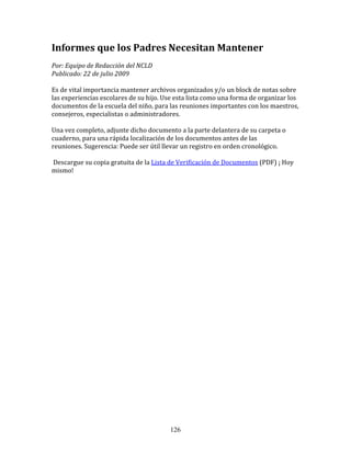 Informes	
  que	
  los	
  Padres	
  Necesitan	
  Mantener	
  
Por:	
  Equipo	
  de	
  Redacción	
  del	
  NCLD	
  	
  	
  
Publicado:	
  22	
  de	
  julio	
  2009	
  

Es	
  de	
  vital	
  importancia	
  mantener	
  archivos	
  organizados	
  y/o	
  un	
  block	
  de	
  notas	
  sobre	
  
las	
  experiencias	
  escolares	
  de	
  su	
  hijo.	
  Use	
  esta	
  lista	
  como	
  una	
  forma	
  de	
  organizar	
  los	
  
documentos	
  de	
  la	
  escuela	
  del	
  niño,	
  para	
  las	
  reuniones	
  importantes	
  con	
  los	
  maestros,	
  
consejeros,	
  especialistas	
  o	
  administradores.	
  	
  
	
  	
  
Una	
  vez	
  completo,	
  adjunte	
  dicho	
  documento	
  a	
  la	
  parte	
  delantera	
  de	
  su	
  carpeta	
  o	
  
cuaderno,	
  para	
  una	
  rápida	
  localización	
  de	
  los	
  documentos	
  antes	
  de	
  las	
  
reuniones.	
  Sugerencia:	
  Puede	
  ser	
  útil	
  llevar	
  un	
  registro	
  en	
  orden	
  cronológico.	
  	
  
	
  	
  
	
  Descargue	
  su	
  copia	
  gratuita	
  de	
  la	
  Lista	
  de	
  Verificación	
  de	
  Documentos	
  (PDF)	
  ¡	
  Hoy	
  
mismo!	
  

	
  

	
  
	
  
	
  
	
  
	
  
	
  
	
  
	
  
	
  
	
  
	
  
	
  
	
  
	
  
	
  
	
  
	
  
	
  

	
  

	
  




                                                               126
 