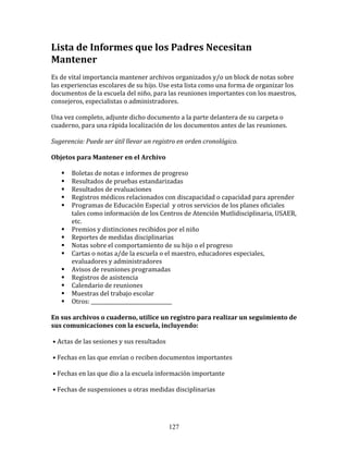 Lista	
  de	
  Informes	
  que	
  los	
  Padres	
  Necesitan	
  
Mantener	
  
Es	
  de	
  vital	
  importancia	
  mantener	
  archivos	
  organizados	
  y/o	
  un	
  block	
  de	
  notas	
  sobre	
  
las	
  experiencias	
  escolares	
  de	
  su	
  hijo.	
  Use	
  esta	
  lista	
  como	
  una	
  forma	
  de	
  organizar	
  los	
  
documentos	
  de	
  la	
  escuela	
  del	
  niño,	
  para	
  las	
  reuniones	
  importantes	
  con	
  los	
  maestros,	
  
consejeros,	
  especialistas	
  o	
  administradores.	
  

Una	
  vez	
  completo,	
  adjunte	
  dicho	
  documento	
  a	
  la	
  parte	
  delantera	
  de	
  su	
  carpeta	
  o	
  
cuaderno,	
  para	
  una	
  rápida	
  localización	
  de	
  los	
  documentos	
  antes	
  de	
  las	
  reuniones.	
  

Sugerencia:	
  Puede	
  ser	
  útil	
  llevar	
  un	
  registro	
  en	
  orden	
  cronológico.	
  

Objetos	
  para	
  Mantener	
  en	
  el	
  Archivo	
  

           Boletas	
  de	
  notas	
  e	
  informes	
  de	
  progreso	
  
           Resultados	
  de	
  pruebas	
  estandarizadas	
  
           Resultados	
  de	
  evaluaciones	
  
           Registros	
  médicos	
  relacionados	
  con	
  discapacidad	
  o	
  capacidad	
  para	
  aprender	
  
           Programas	
  de	
  Educación	
  Especial	
  	
  y	
  otros	
  servicios	
  de	
  los	
  planes	
  oficiales	
  
            tales	
  como	
  información	
  de	
  los	
  Centros	
  de	
  Atención	
  Mutlidisciplinaria,	
  USAER,	
  
            etc.	
  	
  
           Premios	
  y	
  distinciones	
  recibidos	
  por	
  el	
  niño	
  
           Reportes	
  de	
  medidas	
  disciplinarias	
  
           Notas	
  sobre	
  el	
  comportamiento	
  de	
  su	
  hijo	
  o	
  el	
  progreso	
  
           Cartas	
  o	
  notas	
  a/de	
  la	
  escuela	
  o	
  el	
  maestro,	
  educadores	
  especiales,	
  
            evaluadores	
  y	
  administradores	
  
           Avisos	
  de	
  reuniones	
  programadas	
  
           Registros	
  de	
  asistencia	
  
           Calendario	
  de	
  reuniones	
  
           Muestras	
  del	
  trabajo	
  escolar	
  
           Otros:	
  ________________________________	
  

En	
  sus	
  archivos	
  o	
  cuaderno,	
  utilice	
  un	
  registro	
  para	
  realizar	
  un	
  seguimiento	
  de	
  
sus	
  comunicaciones	
  con	
  la	
  escuela,	
  incluyendo:	
  

	
  •	
  Actas	
  de	
  las	
  sesiones	
  y	
  sus	
  resultados	
  

	
  •	
  Fechas	
  en	
  las	
  que	
  envían	
  o	
  reciben	
  documentos	
  importantes	
  

	
  •	
  Fechas	
  en	
  las	
  que	
  dio	
  a	
  la	
  escuela	
  información	
  importante	
  

	
  •	
  Fechas	
  de	
  suspensiones	
  u	
  otras	
  medidas	
  disciplinarias	
  




                                                                        127
 