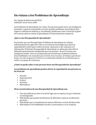 Un	
  vistazo	
  a	
  los	
  Problemas	
  de	
  Aprendizaje	
  
Por:	
  Equipo	
  de	
  Redacción	
  del	
  NCLD	
  	
  
Publicado:	
  26	
  de	
  marzo	
  2009	
  

Los	
  Problemas	
  de	
  Aprendizaje	
  son	
  reales.	
  Una	
  persona	
  puede	
  tener	
  una	
  inteligencia	
  
promedio	
  o	
  superior	
  al	
  promedio,	
  no	
  tener	
  grandes	
  problemas	
  sensoriales	
  (como	
  
ceguera	
  o	
  deficiencia	
  auditiva)	
  y,	
  sin	
  embargo,	
  batalla	
  para	
  estar	
  al	
  nivel	
  de	
  la	
  gente	
  
de	
  la	
  misma	
  edad	
  en	
  cuanto	
  al	
  aprendizaje	
  y	
  el	
  funcionamiento	
  en	
  general.	
  

¿Qué	
  es	
  una	
  Discapacidad	
  de	
  Aprendizaje?	
  

Se	
  presume	
  que	
  una	
  Discapacidad	
  o	
  Problema	
  de	
  Aprendizaje	
  (se	
  utilizan	
  
indistintamente	
  las	
  siglas	
  DA	
  o	
  PA)	
  es	
  un	
  trastorno	
  neurológico	
  que	
  afecta	
  la	
  
capacidad	
  del	
  cerebro	
  para	
  recibir,	
  procesar,	
  almacenar	
  y	
  dar	
  respuesta	
  a	
  la	
  
información.	
  El	
  término	
  Discapacidad	
  de	
  Aprendizaje	
  se	
  utiliza	
  para	
  describir	
  la	
  
dificultad	
  aparentemente	
  inexplicable	
  que	
  una	
  persona	
  -­‐	
  de	
  por	
  lo	
  menos	
  una	
  
inteligencia	
  media-­‐	
  tiene	
  en	
  la	
  adquisición	
  de	
  las	
  destrezas	
  académicas	
  básicas.	
  
Estas	
  habilidades	
  son	
  esenciales	
  para	
  el	
  éxito	
  en	
  la	
  escuela	
  y	
  el	
  trabajo	
  y	
  para	
  hacer	
  
frente	
  a	
  la	
  vida	
  en	
  general.	
  Un	
  PA	
  no	
  es	
  un	
  desorden	
  aislado.	
  Es	
  un	
  término	
  que	
  se	
  
refiere	
  a	
  un	
  grupo	
  de	
  trastornos.	
  

¿Cómo	
  se	
  puede	
  saber	
  si	
  una	
  persona	
  tiene	
  una	
  Discapacidad	
  de	
  Aprendizaje?	
  

Los	
  problemas	
  de	
  aprendizaje	
  pueden	
  afectar	
  la	
  capacidad	
  de	
  una	
  persona	
  en	
  
las	
  áreas	
  de:	
  

     •     Escucha	
  
     •     Expresión	
  Oral	
  
     •     Lectura	
  
     •     Escritura	
  
     •     Matemáticas	
  

Otras	
  características	
  de	
  una	
  Discapacidad	
  de	
  Aprendizaje	
  son:	
  

     •     Una	
  clara	
  diferencia	
  entre	
  el	
  nivel	
  de	
  logro	
  que	
  se	
  espera	
  y	
  lo	
  que	
  realmente	
  
           se	
  está	
  logrando	
  
     •     Dificultades	
  que	
  pueden	
  manifestarse	
  de	
  diferentes	
  maneras	
  en	
  diferentes	
  
           personas	
  
     •     Dificultades	
  que	
  se	
  manifiestan	
  de	
  manera	
  diferente	
  a	
  través	
  del	
  desarrollo	
  
     •     Dificultades	
  en	
  las	
  habilidades	
  sociales	
  y	
  emocionales	
  y	
  en	
  la	
  conducta.	
  




                                                                   13
 