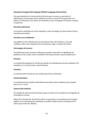 Enseñanza	
  Integral	
  del	
  Lenguaje	
  (Whole	
  Language	
  Instruction)	
  

Una	
  aproximación	
  a	
  la	
  instrucción	
  de	
  lectura	
  que	
  se	
  centra	
  en	
  aprender	
  el	
  
significado	
  y	
  los	
  mensajes	
  de	
  las	
  palabras	
  escritas	
  a	
  través	
  de	
  la	
  exposición	
  a	
  la	
  
poesía	
  y	
  la	
  literatura.	
  Los	
  niños	
  son	
  animados	
  a	
  usar	
  el	
  lenguaje	
  de	
  manera	
  creativa	
  
y	
  expresiva.	
  

Escritura	
  funcional	
  

La	
  escritura	
  utilizada	
  con	
  un	
  fin	
  específico,	
  como	
  los	
  signos,	
  las	
  direcciones,	
  listas	
  y	
  
mensajes	
  personales.	
  

Escritura	
  en	
  el	
  ambiente	
  

Las	
  palabras	
  y	
  los	
  símbolos	
  que	
  se	
  encuentran	
  fuera	
  de	
  los	
  libros,	
  en	
  la	
  vida	
  
cotidiana,	
  tales	
  como	
  etiquetas	
  de	
  los	
  productos,	
  logos	
  y	
  señales	
  de	
  tráfico.	
  

Estrategias	
  de	
  Lectura	
  

Procedimientos	
  que	
  un	
  lector	
  utiliza	
  para	
  ayudar	
  a	
  descubrir	
  el	
  significado	
  de	
  
palabras	
  y	
  frases,	
  tales	
  como	
  el	
  estudio	
  de	
  las	
  ilustraciones	
  y	
  hacer	
  predicciones.	
  

Fonema	
  

La	
  unidad	
  más	
  pequeña	
  de	
  sonido	
  que	
  puede	
  ser	
  utilizada	
  para	
  formar	
  palabras.	
  Por	
  
ejemplo,	
  k-­‐a-­‐s-­‐a	
  (casa)	
  tiene	
  cuatro	
  fonemas.	
  

Fonética	
  

La	
  relación	
  entre	
  las	
  letras	
  y	
  los	
  sonidos	
  que	
  hacen	
  al	
  decirlas.	
  

Fusión	
  fonémica	
  	
  

La	
  combinación	
  de	
  sonidos	
  individuales	
  para	
  juntos	
  hacer	
  palabras,	
  por	
  ejemplo	
  
para	
  k-­‐a-­‐s-­‐a	
  "casa".	
  

Instrucción	
  Fonética	
  

Un	
  modelo	
  de	
  instrucción	
  de	
  la	
  lectura	
  que	
  se	
  centra	
  en	
  los	
  sonidos	
  y	
  la	
  ortografía	
  de	
  
las	
  palabras	
  escritas.	
  

(Nota	
  de	
  la	
  traducción:	
  El	
  artículo	
  refiere	
  en	
  particular	
  a	
  la	
  enseñanza	
  de	
  la	
  lengua	
  
inglesa,	
  en	
  la	
  enseñanza	
  del	
  castellano	
  el	
  modelo	
  similar	
  sería	
  la	
  enseñanza	
  de	
  la	
  
lectura	
  por	
  medio	
  de	
  sílabas)	
  




                                                                  132
 