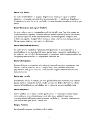 Lector	
  con	
  fluidez	
  

Un	
  lector	
  con	
  fluidez	
  lee	
  la	
  mayoría	
  de	
  palabras	
  y	
  frases	
  y	
  es	
  capaz	
  de	
  utilizar	
  
diferentes	
  estrategias	
  para	
  descifrar	
  la	
  pronunciación	
  y	
  el	
  significado	
  de	
  palabras	
  y	
  
frases	
  desconocidas.	
  Un	
  lector	
  con	
  fluidez	
  es	
  capaz	
  de	
  cuestionar	
  el	
  sentido	
  de	
  lo	
  que	
  
se	
  lee.	
  

Lector	
  Emergente	
  (Emergent	
  Reader)	
  

Un	
  niño	
  en	
  las	
  primeras	
  etapas	
  del	
  aprendizaje	
  de	
  la	
  lectura.	
  Este	
  niño	
  conoce	
  las	
  
letras	
  del	
  alfabeto	
  y	
  puede	
  comenzar	
  a	
  buscar	
  su	
  correspondencia	
  con	
  los	
  sonidos	
  
que	
  les	
  corresponden.	
  Sabe	
  cómo	
  manejar	
  un	
  libro	
  e	
  interpretar	
  imágenes.	
  Los	
  
lectores	
  emergentes	
  "juegan"	
  a	
  leer	
  contando	
  una	
  y	
  otra	
  vez	
  historias	
  que	
  conocen	
  
bien	
  y	
  usando	
  imágenes	
  para	
  hacer	
  predicciones.	
  

Lector	
  Precoz	
  (Early	
  Reader)	
  

Un	
  lector	
  precoz	
  puede	
  leer	
  y	
  pronunciar	
  las	
  palabras	
  y	
  es	
  capaz	
  de	
  extraer	
  el	
  
significado	
  de	
  lo	
  que	
  leen.	
  Considerando	
  que	
  un	
  lector	
  emergente	
  puede	
  observar	
  
las	
  imágenes	
  para	
  predecir	
  lo	
  que	
  ocurrirá	
  en	
  un	
  cuento,	
  un	
  lector	
  precoz	
  utiliza	
  las	
  
imágenes	
  para	
  comprobar	
  su	
  comprensión	
  de	
  lo	
  que	
  lee.	
  

Lectura	
  Compartida	
  

Durante	
  la	
  lectura	
  compartida,	
  el	
  profesor	
  y	
  los	
  estudiantes	
  leen	
  un	
  poema	
  o	
  una	
  
historia	
  familiar	
  juntos.	
  La	
  lectura	
  compartida	
  da	
  oportunidades	
  a	
  los	
  niños	
  
pequeños	
  de	
  leer,	
  ganar	
  confianza	
  como	
  lectores,	
  y	
  apreciar	
  la	
  lectura	
  como	
  una	
  
actividad	
  social.	
  

Lectura	
  en	
  voz	
  alta	
  

Durante	
  una	
  lectura	
  en	
  voz	
  alta,	
  un	
  libro	
  que	
  es	
  demasiado	
  avanzado	
  para	
  un	
  niño	
  
puede	
  ser	
  leído	
  en	
  voz	
  alta	
  por	
  un	
  adulto.	
  El	
  propósito	
  de	
  la	
  lectura	
  en	
  voz	
  alta	
  es	
  
exponer	
  a	
  los	
  niños	
  a	
  una	
  variedad	
  de	
  libros	
  e	
  inspirar	
  un	
  amor	
  por	
  la	
  lectura.	
  

Lectura	
  repetida	
  

Releer	
  un	
  libro	
  con	
  el	
  fin	
  de	
  permitir	
  que	
  los	
  niños	
  se	
  familiaricen	
  con	
  las	
  frases	
  
recurrentes,	
  un	
  procedimiento	
  que	
  ayuda	
  a	
  los	
  niños	
  a	
  adquirir	
  una	
  mejor	
  
comprensión	
  de	
  la	
  historia,	
  aprender	
  nuevo	
  vocabulario	
  y	
  entender	
  los	
  conceptos	
  
que	
  no	
  pueden	
  captar	
  en	
  una	
  sola	
  lectura.	
  

Lengua	
  Materna	
  

La	
  primera	
  lengua	
  que	
  un	
  niño	
  aprende	
  a	
  hablar.	
  



                                                                    133
 