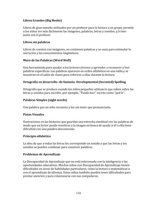 Libros	
  Grandes	
  (Big	
  Books)	
  

Libros	
  de	
  gran	
  tamaño	
  utilizados	
  por	
  un	
  profesor	
  para	
  la	
  lectura	
  a	
  un	
  grupo,	
  permite	
  
a	
  los	
  niños	
  ver	
  más	
  fácilmente	
  las	
  imágenes,	
  palabras,	
  letras	
  y	
  sonidos,	
  y/o	
  leer	
  
junto	
  con	
  el	
  profesor.	
  

Libros	
  sin	
  palabras	
  

Libros	
  de	
  cuentos	
  con	
  imágenes,	
  no	
  contienen	
  palabras	
  y	
  se	
  usan	
  para	
  estimular	
  la	
  
narración	
  y	
  los	
  conocimientos	
  lingüísticos.	
  

Muro	
  de	
  las	
  Palabras	
  (Word	
  Wall)	
  

Una	
  herramienta	
  para	
  ayudar	
  a	
  los	
  lectores	
  jóvenes	
  a	
  aprender	
  a	
  reconocer	
  y	
  leer	
  
palabras	
  específicas.	
  Las	
  palabras	
  aparecen	
  en	
  orden	
  alfabético	
  en	
  una	
  tabla	
  y	
  se	
  
muestran	
  en	
  el	
  salón	
  de	
  clases	
  para	
  referirse	
  a	
  ellas	
  durante	
  la	
  lectura.	
  

Ortografía	
  en	
  desarrollo	
  -­de	
  fantasía-­	
  Developmental	
  (Invented)	
  Spelling	
  	
  

Ortografía	
  que	
  se	
  produce	
  cuando	
  los	
  niños	
  pequeños	
  utilizan	
  lo	
  que	
  saben	
  sobre	
  las	
  
letras	
  y	
  sonidos	
  para	
  escribir,	
  por	
  ejemplo,	
  "Puedo	
  leer"	
  escrito	
  como	
  "ped	
  lr".	
  	
  

Palabras	
  Simples	
  (sight	
  words)	
  

Una	
  palabra	
  que	
  un	
  niño	
  reconoce	
  y	
  lee	
  sin	
  tener	
  que	
  pronunciarla.	
  

Pistas	
  Visuales	
  

Ilustraciones	
  en	
  las	
  historias	
  que	
  guardan	
  una	
  estrecha	
  similitud	
  con	
  las	
  palabras	
  de	
  
modo	
  que	
  un	
  lector	
  puede	
  remitirse	
  a	
  la	
  imagen	
  en	
  busca	
  de	
  ayuda	
  si	
  él	
  o	
  ella	
  tiene	
  
dificultad	
  con	
  una	
  palabra	
  desconocida.	
  

Principio	
  alfabético	
  

La	
  idea	
  de	
  que	
  a	
  todas	
  las	
  letras	
  les	
  corresponde	
  un	
  sonido	
  y	
  que	
  las	
  letras	
  y	
  los	
  
sonidos	
  se	
  pueden	
  combinar	
  para	
  construir	
  palabras.	
  

Problemas	
  de	
  Aprendizaje	
  

La	
  Discapacidad	
  de	
  Aprendizaje	
  que	
  no	
  está	
  relacionada	
  con	
  la	
  inteligencia	
  o	
  las	
  
oportunidades	
  educativas.	
  Muchos	
  niños	
  con	
  Discapacidad	
  de	
  Aprendizaje	
  tienen	
  
dificultades	
  en	
  áreas	
  de	
  habilidades	
  particulares,	
  como	
  la	
  lectura	
  o	
  matemáticas	
  o	
  
con	
  el	
  aprendizaje	
  de	
  idiomas.	
  Estos	
  niños	
  también	
  pueden	
  tener	
  dificultades	
  para	
  
prestar	
  atención	
  y	
  para	
  relacionarse	
  con	
  sus	
  compañeros.	
  




                                                                     134
 