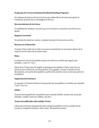 Programa	
  de	
  Lectura	
  Fundamental	
  (Basal	
  Reading	
  Program)	
  

Un	
  enfoque	
  de	
  instrucción	
  de	
  la	
  lectura	
  que	
  utiliza	
  libros	
  de	
  texto	
  para	
  guiar	
  la	
  
enseñanza	
  de	
  destrezas	
  y	
  estrategias	
  de	
  lectura.	
  

Reconocimiento	
  de	
  las	
  letras	
  

La	
  habilidad	
  de	
  nombrar	
  una	
  letra	
  que	
  se	
  le	
  muestra	
  o	
  encontrar	
  una	
  letra	
  en	
  un	
  
grupo.	
  

Registro	
  Corriente	
  

Un	
  método	
  de	
  observar,	
  anotar	
  y	
  analizar	
  durante	
  la	
  lectura	
  de	
  un	
  niño.	
  

Retraso	
  en	
  el	
  Desarollo	
  

Cuando	
  el	
  desarrollo	
  de	
  un	
  niño	
  en	
  un	
  área	
  en	
  particular	
  se	
  encuentra	
  detrás	
  de	
  la	
  
mayoría	
  de	
  los	
  niños	
  de	
  la	
  misma	
  edad.	
  

Rima	
  

La	
  primera	
  vocal	
  en	
  una	
  palabra,	
  junto	
  con	
  todos	
  los	
  sonidos	
  que	
  siguen,	
  por	
  
ejemplo,	
  /-­‐asa/	
  en	
  "casa".	
  

(Nota	
  de	
  la	
  Traducción:	
  En	
  Inglés	
  se	
  distinguen	
  las	
  palabras	
  rhyme	
  and	
  rime,	
  la	
  
primera	
  hace	
  referencia	
  a	
  la	
  rima	
  poética	
  y	
  la	
  segunda,	
  a	
  la	
  que	
  se	
  alude	
  en	
  este	
  
documento,	
  es	
  la	
  parte	
  de	
  la	
  palabra	
  a	
  partir	
  de	
  la	
  primera	
  vocal,	
  como	
  una	
  parte	
  de	
  
la	
  palabra)	
  

Segmentación	
  fonémica	
  

Lo	
  opuesto	
  a	
  la	
  fusión	
  fonética,	
  la	
  separación	
  de	
  una	
  palabra	
  en	
  sonidos,	
  por	
  ejemplo	
  
"casa"	
  a	
  k-­‐a-­‐s-­‐a.	
  

Sílaba	
  

La	
  parte	
  más	
  pequeña	
  de	
  una	
  palabra	
  que	
  se	
  puede	
  dividir,	
  incluye	
  una	
  vocal,	
  por	
  
ejemplo,	
  "sandía"	
  tiene	
  tres	
  sílabas:	
  san-­‐dí-­‐a.	
  

Textos	
  decodificables	
  (Decodable	
  Texts)	
  

Libros	
  para	
  lectores	
  principiantes	
  que	
  contienen	
  palabras	
  con	
  los	
  sonidos	
  de	
  las	
  
vocales	
  y	
  ortografía	
  similares,	
  tales	
  como,	
  "Mi	
  mamá	
  me	
  mima"	
  




                                                                 135
 