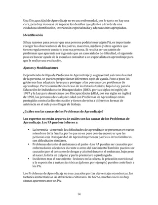 Una	
  Discapacidad	
  de	
  Aprendizaje	
  no	
  es	
  una	
  enfermedad,	
  por	
  lo	
  tanto	
  no	
  hay	
  una	
  
cura,	
  pero	
  hay	
  maneras	
  de	
  superar	
  los	
  desafíos	
  que	
  plantea	
  a	
  través	
  de	
  una	
  
cuidadosa	
  identificación,	
  instrucción	
  especializada	
  y	
  adecuaciones	
  apropiadas.	
  

Identificación	
  

Si	
  hay	
  razones	
  para	
  pensar	
  que	
  una	
  persona	
  podría	
  tener	
  algún	
  PA,	
  es	
  importante	
  
recoger	
  las	
  observaciones	
  de	
  los	
  padres,	
  maestros,	
  médicos	
  y	
  otros	
  agentes	
  que	
  
tienen	
  regularmente	
  contacto	
  con	
  esa	
  persona.	
  Si	
  resulta	
  ser	
  un	
  patrón	
  de	
  
problemas	
  que	
  aparenta	
  ser	
  algo	
  más	
  que	
  un	
  caso	
  aislado	
  de	
  dificultad,	
  el	
  siguiente	
  
paso	
  es	
  buscar	
  ayuda	
  de	
  la	
  escuela	
  o	
  consultar	
  a	
  un	
  especialista	
  en	
  aprendizaje	
  para	
  
que	
  le	
  realice	
  una	
  evaluación.	
  

Ajustes	
  y	
  Modificaciones	
  

Dependiendo	
  del	
  tipo	
  de	
  Problema	
  de	
  Aprendizaje	
  y	
  su	
  gravedad,	
  así	
  como	
  la	
  edad	
  
de	
  la	
  persona,	
  se	
  pueden	
  proporcionar	
  diferentes	
  tipos	
  de	
  ayuda.	
  Poco	
  a	
  poco	
  los	
  
gobiernos	
  han	
  adaptado	
  leyes	
  para	
  proteger	
  a	
  las	
  personas	
  con	
  problemas	
  de	
  
aprendizaje.	
  Particularmente	
  en	
  el	
  caso	
  de	
  los	
  Estados	
  Unidos,	
  bajo	
  la	
  Ley	
  para	
  la	
  
Educación	
  de	
  Individuos	
  con	
  Discapacidades	
  (IDEA,	
  por	
  sus	
  siglas	
  en	
  inglés)	
  de	
  
1997	
  y	
  la	
  Ley	
  para	
  Americanos	
  con	
  Discapacidades	
  (ADA,	
  por	
  sus	
  siglas	
  en	
  inglés)	
  
de	
  1990,	
  las	
  personas	
  de	
  cualquier	
  edad	
  con	
  Problemas	
  de	
  Aprendizaje	
  están	
  
protegidos	
  contra	
  la	
  discriminación	
  y	
  tienen	
  derecho	
  a	
  diferentes	
  formas	
  de	
  
asistencia	
  en	
  el	
  aula	
  y	
  en	
  el	
  lugar	
  de	
  trabajo.	
  

¿Cuáles	
  son	
  las	
  causas	
  de	
  los	
  Problemas	
  de	
  Aprendizaje?	
  

Los	
  expertos	
  no	
  están	
  seguros	
  de	
  cuáles	
  son	
  las	
  causas	
  de	
  los	
  Problemas	
  de	
  
Aprendizaje.	
  Los	
  PA	
  pueden	
  deberse	
  a:	
  

     •    La	
  herencia	
  -­‐	
  a	
  menudo	
  las	
  dificultades	
  de	
  aprendizaje	
  se	
  presentan	
  en	
  varios	
  
          miembros	
  de	
  la	
  familia,	
  por	
  lo	
  que	
  no	
  es	
  poco	
  común	
  encontrar	
  que	
  las	
  
          personas	
  con	
  Discapacidad	
  de	
  Aprendizaje	
  tienen	
  padres	
  u	
  otros	
  familiares	
  
          con	
  dificultades	
  similares.	
  
     •    Problemas	
  durante	
  el	
  embarazo	
  y	
  el	
  parto	
  -­‐	
  Los	
  PA	
  pueden	
  ser	
  causados	
  por	
  
          enfermedades	
  o	
  lesiones	
  durante	
  o	
  antes	
  del	
  nacimiento.También	
  pueden	
  ser	
  
          causados	
  por	
  el	
  consumo	
  de	
  drogas	
  y	
  alcohol	
  durante	
  el	
  embarazo,	
  bajo	
  peso	
  
          al	
  nacer,	
  la	
  falta	
  de	
  oxígeno	
  y	
  parto	
  prematuro	
  o	
  prolongado.	
  
     •    Incidentes	
  tras	
  el	
  nacimiento	
  -­‐	
  lesiones	
  en	
  la	
  cabeza,	
  la	
  privación	
  nutricional	
  
          y	
  la	
  exposición	
  a	
  sustancias	
  tóxicas	
  (plomo,	
  por	
  ejemplo)	
  pueden	
  contribuir	
  a	
  
          los	
  PA.	
  

Los	
  Problemas	
  de	
  Aprendizaje	
  no	
  son	
  causados	
  por	
  las	
  desventajas	
  económicas,	
  los	
  
factores	
  ambientales	
  o	
  las	
  diferencias	
  culturales.	
  De	
  hecho,	
  muchas	
  veces	
  no	
  hay	
  
causas	
  aparentes	
  ante	
  un	
  PA.	
  



                                                               14
 