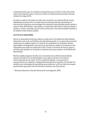 comportamientos	
  que	
  se	
  consideran	
  importantes	
  para	
  el	
  éxito	
  escolar.	
  Recuerde,	
  
entre	
  más	
  temprano	
  mejor	
  -­‐incluso	
  los	
  niños	
  en	
  edad	
  preescolar	
  pueden	
  mostrar	
  
señales	
  de	
  riesgo	
  de	
  PA.	
  

No	
  entre	
  en	
  pánico.	
  No	
  todos	
  los	
  niños	
  que	
  son	
  lentos	
  en	
  el	
  desarrollo	
  de	
  ciertas	
  
habilidades	
  presentan	
  PA.	
  Si	
  su	
  hijo	
  tiene	
  una	
  Discapacidad	
  de	
  Aprendizaje,	
  la	
  
intervención	
  temprana	
  con	
  estrategias	
  de	
  enseñanza	
  especializadas	
  puede	
  ayudar	
  a	
  
superar	
  tales	
  dificultades.	
  Como	
  padre,	
  es	
  importante	
  aprender	
  lo	
  más	
  que	
  pueda	
  y	
  
ayudar	
  a	
  su	
  hijo	
  a	
  entender	
  que	
  él	
  o	
  ella	
  no	
  está	
  sola:	
  otros	
  niños	
  batallan	
  también,	
  y	
  
los	
  adultos	
  están	
  ahí	
  para	
  ayudar.	
  

Los	
  PA	
  en	
  la	
  edad	
  adulta	
  

Nunca	
  es	
  demasiado	
  tarde	
  para	
  obtener	
  ayuda	
  ante	
  un	
  Problema	
  de	
  Aprendizaje.	
  
Informárse	
  acerca	
  de	
  un	
  Problema	
  de	
  Aprendizaje	
  puede	
  ser	
  un	
  gran	
  alivio	
  para	
  los	
  
adultos	
  que	
  no	
  podían	
  explicar	
  la	
  razón	
  de	
  sus	
  problemas	
  en	
  el	
  pasado.	
  Existen	
  
especialistas	
  en	
  diagnóstico	
  para	
  personas	
  de	
  todas	
  las	
  edades	
  y	
  la	
  asistencia	
  está	
  
disponible	
  para	
  todas	
  las	
  etapas	
  de	
  la	
  vida.	
  Tomar	
  la	
  iniciativa	
  de	
  buscar	
  apoyo	
  y	
  
servicios	
  que	
  puedan	
  ser	
  de	
  ayuda	
  es	
  el	
  primer	
  paso	
  para	
  superar	
  un	
  Problema	
  de	
  
Aprendizaje.	
  

Muchos	
  adultos	
  (algunos	
  de	
  ellos	
  son	
  conscientes	
  de	
  su	
  PA)	
  han	
  desarrollado	
  
maneras	
  de	
  lidiar	
  con	
  sus	
  dificultades	
  y	
  son	
  capaces	
  de	
  llevar	
  con	
  éxito	
  el	
  
funcionamiento	
  de	
  sus	
  vidas.	
  Un	
  PA	
  no	
  debería	
  impedir	
  a	
  una	
  persona	
  la	
  
consecución	
  de	
  sus	
  objetivos.	
  Independientemente	
  de	
  la	
  situación,	
  el	
  entender	
  los	
  
desafíos	
  y	
  las	
  estrategias	
  de	
  aprendizaje	
  para	
  enfrentar	
  un	
  PA	
  en	
  todas	
  sus	
  etapas,	
  
puede	
  aliviar	
  gran	
  parte	
  de	
  la	
  frustración	
  y	
  facilitar	
  una	
  vida	
  exitosa.	
  

	
  *	
  Resumen	
  Ejecutivo,	
  Consejo	
  Nacional	
  de	
  Investigación,	
  2001	
  

	
  	
  

	
  
	
  
	
  
	
  
	
  

	
  

	
  

	
  




                                                                     16
 