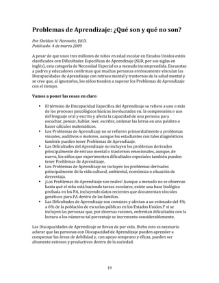 Problemas	
  de	
  Aprendizaje:	
  ¿Qué	
  son	
  y	
  qué	
  no	
  son?	
  
Por	
  Sheldon	
  H.	
  Horowitz,	
  Ed.D.	
  	
  
Publicado:	
  4	
  de	
  marzo	
  2009	
  

A	
  pesar	
  de	
  que	
  unos	
  tres	
  millones	
  de	
  niños	
  en	
  edad	
  escolar	
  en	
  Estados	
  Unidos	
  están	
  
clasificados	
  con	
  Dificultades	
  Específicas	
  de	
  Aprendizaje	
  (SLD,	
  por	
  sus	
  siglas	
  en	
  
inglés),	
  esta	
  categoría	
  de	
  Necesidad	
  Especial	
  es	
  a	
  menudo	
  incomprendida.	
  Encuestas	
  
a	
  padres	
  y	
  educadores	
  confirman	
  que	
  muchas	
  personas	
  erróneamente	
  vínculan	
  las	
  
Discapacidades	
  de	
  Aprendizaje	
  con	
  retraso	
  mental	
  y	
  trastornos	
  de	
  la	
  salud	
  mental	
  y	
  
se	
  cree	
  que,	
  al	
  ignorarlos,	
  los	
  niños	
  tienden	
  a	
  superar	
  los	
  Problemas	
  de	
  Aprendizaje	
  
con	
  el	
  tiempo.	
  

Vamos	
  a	
  poner	
  las	
  cosas	
  en	
  claro	
  

     •     El	
  término	
  de	
  Discapacidad	
  Específica	
  del	
  Aprendizaje	
  se	
  refiere	
  a	
  uno	
  o	
  más	
  
           de	
  los	
  procesos	
  psicológicos	
  básicos	
  involucrados	
  en:	
  la	
  comprensión	
  o	
  uso	
  
           del	
  lenguaje	
  oral	
  y	
  escrito	
  y	
  afecta	
  la	
  capacidad	
  de	
  una	
  persona	
  para	
  
           escuchar,	
  pensar,	
  hablar,	
  leer,	
  escribir,	
  ordenar	
  las	
  letras	
  en	
  una	
  palabra	
  o	
  
           hacer	
  cálculos	
  matemáticos.	
  
     •     Los	
  Problemas	
  de	
  Aprendizaje	
  no	
  se	
  refieren	
  primordialmente	
  a	
  problemas	
  
           visuales,	
  auditivos	
  o	
  motores,	
  aunque	
  los	
  estudiantes	
  con	
  tales	
  diagnósticos	
  
           también	
  pueden	
  tener	
  Problemas	
  de	
  Aprendizaje.	
  
     •     Las	
  Dificultades	
  del	
  Aprendizaje	
  no	
  incluyen	
  los	
  problemas	
  derivados	
  
           principalmente	
  de	
  retraso	
  mental	
  o	
  trastornos	
  emocionales,	
  aunque,	
  de	
  
           nuevo,	
  los	
  niños	
  que	
  experimenten	
  dificultades	
  especiales	
  también	
  pueden	
  
           tener	
  Problemas	
  de	
  Aprendizaje.	
  
     •     Los	
  Problemas	
  de	
  Aprendizaje	
  no	
  incluyen	
  los	
  problemas	
  derivados	
  
           principalmente	
  de	
  la	
  vida	
  cultural,	
  ambiental,	
  económica	
  o	
  situación	
  de	
  
           desventaja.	
  
     •     ¡Los	
  Problemas	
  de	
  Aprendizaje	
  son	
  reales!	
  Aunque	
  a	
  menudo	
  no	
  se	
  observan	
  
           hasta	
  qué	
  el	
  niño	
  está	
  haciendo	
  tareas	
  escolares,	
  existe	
  una	
  base	
  biológica	
  
           probada	
  en	
  los	
  PA,	
  incluyendo	
  datos	
  recientes	
  que	
  documentan	
  vínculos	
  
           genéticos	
  para	
  PA	
  dentro	
  de	
  las	
  familias.	
  
     •     Las	
  Dificultades	
  de	
  Aprendizaje	
  son	
  comúnes	
  y	
  afectan	
  a	
  un	
  estimado	
  del	
  4%	
  
           a	
  6%	
  de	
  la	
  población	
  de	
  escuelas	
  públicas	
  en	
  los	
  Estados	
  Unidos.Y	
  si	
  se	
  
           incluyen	
  las	
  personas	
  que,	
  por	
  diversas	
  razones,	
  enfrentan	
  dificultades	
  con	
  la	
  
           lectura	
  o	
  los	
  números	
  tal	
  porcentaje	
  se	
  incrementa	
  considerablemente.	
  

Las	
  Discapacidades	
  de	
  Aprendizaje	
  se	
  llevan	
  de	
  por	
  vida.	
  Dicho	
  esto	
  es	
  necesario	
  
aclarar	
  que	
  las	
  personas	
  con	
  Discapacidad	
  de	
  Aprendizaje	
  pueden	
  aprender	
  a	
  
compensar	
  las	
  áreas	
  de	
  debilidad	
  y,	
  con	
  apoyo	
  temprano	
  y	
  eficaz,	
  pueden	
  ser	
  
altamente	
  exitosos	
  y	
  productivos	
  dentro	
  de	
  la	
  sociedad.	
  




                                                               19
 