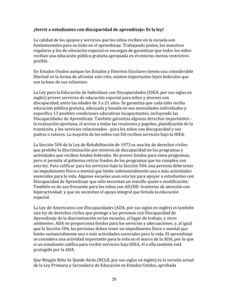 ¡Servir	
  a	
  estudiantes	
  con	
  discapacidad	
  de	
  aprendizaje:	
  Es	
  la	
  ley!	
  

La	
  calidad	
  de	
  los	
  apoyos	
  y	
  servicios	
  que	
  los	
  niños	
  reciben	
  en	
  la	
  escuela	
  son	
  
fundamentales	
  para	
  su	
  éxito	
  en	
  el	
  aprendizaje.	
  Trabajando	
  juntos,	
  los	
  maestros	
  
regulares	
  y	
  los	
  de	
  educación	
  especial	
  se	
  encargan	
  de	
  garantizar	
  que	
  todos	
  los	
  niños	
  
reciban	
  una	
  educación	
  pública	
  gratuita	
  apropiada	
  en	
  el	
  entorno	
  menos	
  restrictivo	
  
posible.	
  

En	
  Estados	
  Unidos	
  aunque	
  los	
  Estados	
  y	
  Distritos	
  Escolares	
  tienen	
  una	
  considerable	
  
libertad	
  en	
  la	
  forma	
  de	
  afrontar	
  este	
  reto,	
  existen	
  importantes	
  leyes	
  federales	
  que	
  
son	
  la	
  base	
  de	
  sus	
  esfuerzos:	
  

La	
  Ley	
  para	
  la	
  Educación	
  de	
  Individuos	
  con	
  Discapacidades	
  (IDEA,	
  por	
  sus	
  siglas	
  en	
  
inglés)	
  provee	
  servicios	
  de	
  educación	
  especial	
  para	
  niños	
  y	
  jóvenes	
  con	
  
discapacidad,	
  entre	
  las	
  edades	
  de	
  3	
  a	
  21	
  años.	
  Se	
  garantiza	
  que	
  cada	
  niño	
  reciba	
  
educación	
  pública	
  gratuita,	
  adecuada	
  y	
  basada	
  en	
  sus	
  necesidades	
  individuales	
  y	
  
especifica	
  13	
  posibles	
  condiciones	
  educativas	
  incapacitantes,	
  incluyendo	
  las	
  
Discapacidades	
  de	
  Aprendizaje.	
  También	
  garantiza	
  algunos	
  derechos	
  importantes	
  -­‐	
  
la	
  evaluación	
  oportuna,	
  el	
  acceso	
  a	
  todas	
  las	
  reuniones	
  y	
  papeleo,	
  planificación	
  de	
  la	
  
transición,	
  y	
  los	
  servicios	
  relacionados	
  -­‐	
  para	
  los	
  niños	
  con	
  discapacidad	
  y	
  sus	
  
padres	
  o	
  tutores.	
  La	
  mayoría	
  de	
  los	
  niños	
  con	
  DA	
  reciben	
  servicios	
  bajo	
  la	
  IDEA.	
  

La	
  Sección	
  504	
  de	
  la	
  Ley	
  de	
  Rehabilitación	
  de	
  1973	
  es	
  una	
  ley	
  de	
  derechos	
  civiles	
  
que	
  prohíbe	
  la	
  discriminación	
  por	
  motivos	
  de	
  discapacidad	
  en	
  los	
  programas	
  y	
  
actividades	
  que	
  reciben	
  fondos	
  federales.	
  No	
  provee	
  fondos	
  para	
  estos	
  programas,	
  
pero	
  sí	
  permite	
  al	
  gobierno	
  retirar	
  fondos	
  de	
  los	
  programas	
  que	
  no	
  cumplen	
  con	
  
esta	
  ley.	
  Para	
  calificar	
  para	
  los	
  servicios	
  bajo	
  la	
  Sección	
  504,	
  una	
  persona	
  debe	
  tener	
  
un	
  impedimento	
  físico	
  o	
  mental	
  que	
  limite	
  substancialmente	
  una	
  o	
  más	
  actividades	
  
esenciales	
  para	
  la	
  vida.	
  Algunas	
  escuelas	
  usan	
  esta	
  ley	
  para	
  apoyar	
  a	
  estudiantes	
  con	
  
Discapacidad	
  de	
  Aprendizaje	
  que	
  sólo	
  necesitan	
  un	
  sencillo	
  ajuste	
  o	
  modificación.	
  
También	
  es	
  de	
  uso	
  frecuente	
  para	
  los	
  niños	
  con	
  AD/HD	
  -­‐trastorno	
  de	
  atención	
  con	
  
hiperactividad-­‐	
  y	
  que	
  no	
  necesitan	
  el	
  apoyo	
  integral	
  que	
  brinda	
  la	
  educación	
  
especial.	
  

La	
  Ley	
  de	
  Americanos	
  con	
  Discapacidades	
  (ADA,	
  por	
  sus	
  siglas	
  en	
  inglés)	
  es	
  también	
  
una	
  ley	
  de	
  derechos	
  civiles	
  que	
  protege	
  a	
  las	
  personas	
  con	
  Discapacidad	
  de	
  
Aprendizaje	
  de	
  la	
  discriminación	
  en	
  las	
  escuelas,	
  el	
  lugar	
  de	
  trabajo,	
  y	
  otros	
  
ambientes.	
  ADA	
  no	
  proporciona	
  fondos	
  para	
  los	
  servicios	
  y	
  adecuaciones,	
  y,	
  al	
  igual	
  
que	
  la	
  Sección	
  504,	
  las	
  personas	
  deben	
  tener	
  un	
  impedimento	
  físico	
  o	
  mental	
  que	
  
limite	
  sustancialmente	
  una	
  o	
  más	
  actividades	
  esenciales	
  para	
  la	
  vida.	
  El	
  aprendizaje	
  
se	
  considera	
  una	
  actividad	
  importante	
  para	
  la	
  vida	
  en	
  el	
  marco	
  de	
  la	
  ADA,	
  por	
  lo	
  que	
  
si	
  un	
  estudiante	
  califica	
  para	
  recibir	
  servicios	
  bajo	
  IDEA,	
  él	
  o	
  ella	
  también	
  está	
  
protegido	
  por	
  la	
  ADA.	
  

Que	
  Ningún	
  Niño	
  Se	
  Quede	
  Atrás	
  (NCLB,	
  por	
  sus	
  siglas	
  en	
  inglés)	
  es	
  la	
  versión	
  actual	
  
de	
  la	
  Ley	
  Primaria	
  y	
  Secundaria	
  de	
  Educación	
  en	
  Estados	
  Unidos,	
  aprobada	
  


                                                                  20
 