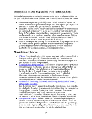  El	
  conocimiento	
  del	
  Estilo	
  de	
  Aprendizaje	
  propio	
  puede	
  llevar	
  al	
  éxito	
  

Conocer	
  la	
  forma	
  en	
  que	
  un	
  individuo	
  aprende	
  mejor	
  puede	
  resultar	
  de	
  utilidad	
  en	
  
una	
  gran	
  variedad	
  de	
  aspectos	
  e	
  impactar	
  en	
  el	
  desempeño	
  al	
  realizar	
  ciertas	
  tareas:	
  

     •    Los	
  estudiantes	
  pueden	
  (¡y	
  deben!)	
  hablar	
  con	
  los	
  maestros	
  acerca	
  de	
  las	
  
          formas	
  de	
  enseñanza	
  que	
  funcionan	
  mejor	
  para	
  ellos	
  y	
  pedir	
  que	
  las	
  prácticas	
  
          en	
  el	
  aula	
  se	
  ajusten	
  para	
  que	
  les	
  permitan	
  alcanzar	
  el	
  éxito.	
  
     •    Los	
  padres	
  pueden	
  apoyar	
  los	
  esfuerzos	
  de	
  la	
  escuela	
  reproduciendo	
  en	
  casa	
  
          las	
  prácticas,	
  la	
  estructura	
  y	
  el	
  apoyo	
  que	
  reflejan	
  la	
  preferencias	
  por	
  cierto	
  
          Estilo	
  de	
  Aprendizaje	
  y	
  que	
  redundaron	
  en	
  una	
  mayor	
  independencia	
  y	
  éxito	
  
          escolar.	
  Asegúrese	
  de	
  mantener	
  un	
  debate	
  sobre	
  las	
  peferencias	
  de	
  Estilo	
  de	
  
          Aprendizaje	
  durante	
  las	
  reuniones	
  maestros	
  -­‐	
  padres	
  y	
  cuando	
  aborde	
  
          situaciones	
  particulares	
  sobre	
  el	
  aprendizaje	
  de	
  sus	
  hijos.	
  
     •    Los	
  educadores	
  pueden	
  ajustar	
  y	
  modificar	
  la	
  instrucción	
  para	
  garantizar	
  que	
  
          las	
  necesidades	
  de	
  aprendizaje	
  de	
  los	
  estudiantes	
  se	
  estén	
  cumpliendo	
  
          (además	
  de	
  proporcionar	
  servicios	
  y	
  apoyos	
  que	
  aborden	
  los	
  desafíos	
  
          planteados	
  por	
  Discapacidades	
  de	
  Aprendizaje	
  específicas).	
  

	
  Algunas	
  Lecturas	
  y	
  Recursos	
  

     •    LDPride	
  Este	
  sitio	
  web	
  ofrece	
  información	
  acerca	
  de	
  Estilos	
  de	
  Aprendizaje	
  e	
  
          Inteligencias	
  Múltiples	
  (IM).	
  Proporciona	
  un	
  vínculo	
  a	
  una	
  evaluación	
  
          interactiva	
  en	
  línea	
  sobre	
  Estilos	
  de	
  Aprendizaje	
  y	
  enlista	
  consejos	
  prácticos	
  
          para	
  explotar	
  su	
  Estilo	
  de	
  Aprendizaje.	
  
     •    Índice	
  de	
  Estilos	
  de	
  Aprendizaje	
  	
  	
  Este	
  sitio	
  web	
  ofrece	
  un	
  servicio	
  gratuito	
  en	
  
          línea	
  e	
  incluye	
  un	
  cuestionario	
  que	
  usted	
  mismo	
  puede	
  calificar.	
  El	
  test	
  fue	
  
          creado	
  por	
  los	
  Dres.	
  Felder	
  y	
  Soloman	
  en	
  la	
  Universidad	
  del	
  Estado	
  de	
  
          Carolina	
  del	
  Norte.	
  El	
  modelo	
  de	
  este	
  cuestionario	
  fue	
  formulado	
  
          originalmente	
  por	
  el	
  Dr.	
  Felder	
  en	
  colaboración	
  con	
  la	
  Dra.	
  Linda	
  K.	
  
          Silverman,	
  psicóloga	
  educativa,	
  para	
  ser	
  utilizado	
  por	
  profesores	
  
          universitarios	
  y	
  estudiantes	
  de	
  ingeniería	
  y	
  ciencias,	
  aunque	
  ha	
  sido	
  aplicado	
  
          desde	
  entonces	
  en	
  una	
  amplia	
  gama	
  de	
  disciplinas.	
  
     •    Inventario	
  de	
  Enfoques	
  y	
  habilidades	
  de	
  estudio	
  para	
  estudiantes	
  (ASSIST,	
  
          por	
  sus	
  siglas	
  en	
  Inglés)	
  	
  	
  
          Este	
  documento	
  incluye	
  un	
  cuestionario	
  que	
  ha	
  sido	
  diseñado	
  para	
  permitir	
  a	
  
          los	
  estudiantes	
  describir,	
  de	
  una	
  manera	
  sistemática,	
  cómo	
  van	
  en	
  su	
  proceso	
  
          de	
  aprendizaje	
  y	
  estudio.	
  El	
  cuestionario	
  está	
  compuesto	
  de	
  una	
  gran	
  
          cantidad	
  de	
  preguntas	
  (muchas	
  de	
  las	
  cuales	
  se	
  superponen	
  
          intencionalmente)	
  para	
  cubrir	
  diferentes	
  formas	
  de	
  estudio.	
  La	
  mayoría	
  de	
  
          los	
  artículos	
  se	
  basan	
  en	
  las	
  observaciones	
  formuladas	
  por	
  los	
  estudiantes.	
  
     •    Inteligencias	
  Múltiples	
  	
  	
  Presenta	
  un	
  enlace	
  a	
  una	
  sencilla	
  prueba	
  para	
  los	
  
          jóvenes,	
  basada	
  en	
  las	
  ocho	
  inteligencias	
  múltiples	
  de	
  Gardner.	
  Aborda	
  las	
  
          preferencias	
  de	
  Estilos	
  de	
  Aprendizaje	
  en	
  distintos	
  ámbitos	
  del	
  aprendizaje,	
  
          como	
  son	
  las	
  inteligencias	
  lógica	
  kinestésica,	
  intrapersonal,	
  visual	
  /	
  espacial	
  ,	
  
          interpersonal,	
  musical,	
  naturalista	
  y	
  la	
  inteligencia	
  lingüística.	
  


                                                                 24
 